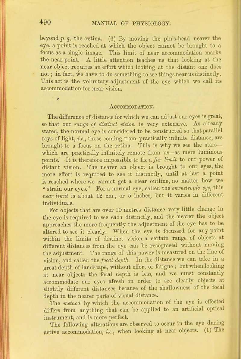 beyond^ the retina. (6) By moving the pin's-head nearer the eye, a point is reached at which the object cannot be brought to a focus as a single image. This limit of near accommodation marks the near point. A little attention teaches iis that looking at the near object requires an effort which looking at the distant one does not; in fact, we have to do something to see things near us distinctly. This act is the voluntary adjustment of the eye which wc call its accommodation, for near vision. Accommodation. The dilferenee of distance for which we can adjust our eyes is great, so that our range of distinct vision is very extensive. As already stated, the normal eye is considered to be constructed so that parallel rays of light, i.e., those coming from practically inhnite distance, are brought to a focus on the retina. This is why we see the stars— which are practically infinitely remote from us—as mere luminous points. It is therefore impossible to fix a far limit to our power of distant vision. The nearer an object is brought to our eyes, the more effort is required to see it distinctly, until at last a point is reached where we cannot get a clear outline, no matter how we  strain our eyes. For a normal eye, called the emmetrojnc eye, this near limit is about 12 cm., or 5 inches, but it varies in different individuals. For objects that are over 10 metres distance very little change in the eye is required to see each distinctly, and the nearer the object approaches the more frequently the adjustment of the eye has to be altered to see it clearly. When the eye is focussed for any point within the limits of distinct vision a certain range of objects at different distances from the eye can be recognised without moving the adjustment. The range of this power is measured on the line of vision, and called the focal depth. In the distance we can take in a great depth of landscape, without effort or fatigue ; but when looking at near objects the focal depth is less, and we must constantly accommodate our eyes afresh in order to see clearly objects at slightly different distances because of the shallowness of the focal depth in the nearer parts of visual distance. The metJiod by which the accommodation of the eye is effected differs from anything that can be applied to an artificial optical instrument, and is more perfect. The following alterations are observed to occur in the eye during active accommodation, i.e., when looking at near objects. (1) The