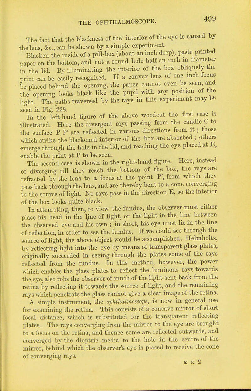 THE OPHTHALMOSCOPE. The fact that the blackness of the interior of the eye is caused by the lens, &c., can be shown by a simple experiment. _ Blacken the inside of a pill-box (about an inch deep) paste printed paper on the bottom, and cut a round hole half an inch m diameter in the lid. By illuminating the interior of the box obliquely the print can be easily recognised. If a convex lens of one inch focus be placed behind the opening, the paper cannot even be seen ajd the opening looks black like the pupil with any position ot the Hght. The paths traversed by the rays in this experiment may be seen in Fig. 228. , n ^ In the left-hand figure of the above woodcut the first case is illustrated. Here the divergent rays passing from the candle L to the surface P P' are reflected in various directions from it; those which strike the blackened interior of the box are absorbed ; others emerge through the hole in the lid, and reaching the eye placed at i., enable the print at P to be seen. The second case is shown in the right-hand figure. Here, instead of diverging till they reach the bottom of the box, the rays are refracted by the lens to a focus at the point P', from which they pass back through the lens, and are thereby bent to a cone converging to the source of light. No rays pass in the direction E, so the interior of the box looks quite black. In attempting, then, to view the fundus, the observer must either place his head in the line of light, or the light in the line between the observed eye aud his own ; in short, his eye must lie in the line of reflection, in order to see the fundus. If we could see through the source of light, the above object would be accomplished. Hebnholtz, by reflecting light into the eye by means of transparent glass plates, originally succeeded in seeing through the plates some of the rays reflected from the fundus. In this method, however, the power which enables the glass plates to reflect the luminous rays towards the eye, also robs the observer of much of the light sent back from the retina by reflecting it towards the source of light, and the remaining rays which penetrate the glass cannot give a clear image of the retina. A simple instrument, the ophthalmoscope, is now in general use for examining the retina. This consists of a concave mirror of short focal distance, which is substituted for the transparent reflecting plates. The rays converging from the mirror to the eye are brought to a focus on the retina, and thence some are reflected outwards, and converged by the dioptric media to the hole in the centre of the mirror, behind which the observer's eye is placed to receive the cone of converging rays. K K 2