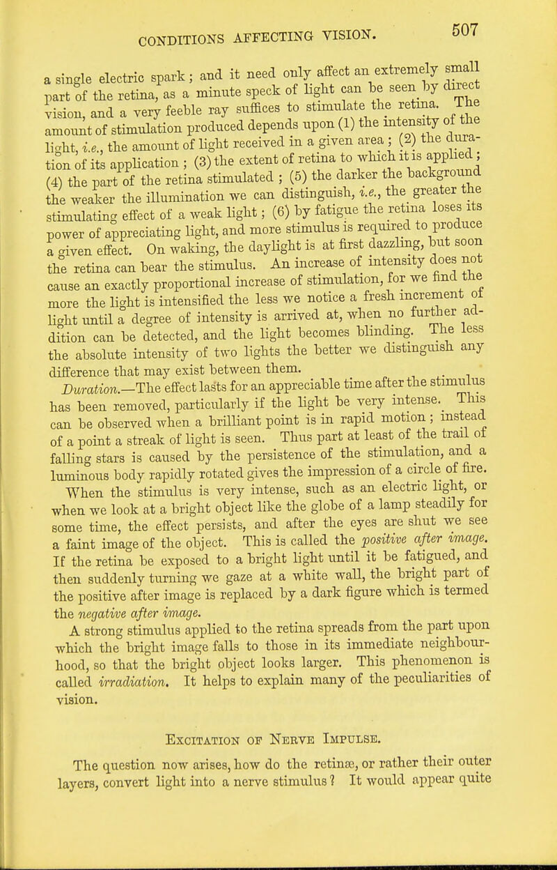 a single electric spark; and it need only affect an extremely small part of the retina^as a minnte speck of light can be seen by direct vision, and a very feeble ray suffices to stmul^ate the retina The amount of stimulation produced depends upon (1) the intens y of the light, i.e., the amount of Hght received in a given area ; (2) the Na- tion if its application ; (3) the extent of retina to which it is applie , (4) the part of the retina stimulated ; (5) the darker the background the weaker the illumination we can distinguish, i.e., the_ greater the stimulating effect of a weak light; (6) by fatigue the retina loses its power of appreciating light, and more stimulus is recLUired to produce a given effect. On waHng, the daylight is at first dazzling, but soon the retina can bear the stimulus. An increase of intensity does not cause an exactly proportional increase of stimulation, for we find the more the light is intensified the less we notice a fresh increment ot light until a degree of intensity is arrived at, when no iurther ad- dition can be detected, and the light becomes blinding. The less the absolute intensity of two lights the better we distmgmsh any difference that may exist between them. _ Duration.—The effect lasts for an appreciable time after the stimulus has been removed, particularly if the Hght be very intense._ This can be observed when a brilliant point is in rapid motion ; instead of a point a streak of light is seen. Thus part at least of the trail ot falling stars is caused by the persistence of the stimulation, and a luminous body rapidly rotated gives the impression of a circle of fire. When the stimulus is very intense, such as an electric light, or when we look at a bright object like the globe of a lamp steadily for some time, the effect persists, and after the eyes are shut we see a faint image of the object. This is called the positive after image. If the retina be exposed to a bright light until it be fatigued, and then suddenly turning we gaze at a white wall, the bright part of the positive after image is replaced by a dark figure wHch is termed the negative after image. A strong stimulus applied to the retina spreads from the part upon which the bright image falls to those in its immediate neighbour- hood, so that the bright object looks larger. This phenomenon is called irradiation. It helps to explain many of the peculiarities of vision. Excitation of Nerve Impulse. The question now arises, how do the retinse, or rather their outer layers, convert light into a nerve stimulus 1 It would appear quite