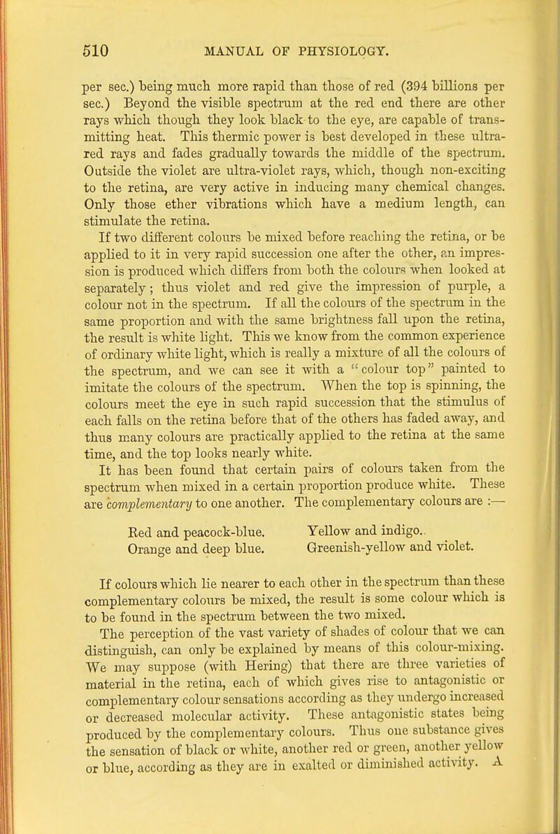 per sec.) being much more rapid tlian those of red (394 billions per sec.) Beyond the visible spectrum at the red end there are other rays which though they look black to the eye, are capable of trans- mitting heat. This thermic power is best developed in these ultra- red rays and fades gradually towards the middle of the spectrum. Outside the violet are ultra-violet rays, which, though non-exciting to the retina, are very active in inducing many chemical changes. Only those ether vibrations which have a medium lengthy can stimulate the retina. If two different colours be mixed before reaching the retina, or be applied to it in very rapid succession one after the other, an impres- sion is produced which differs from both the colours when looked at separately; thus violet and red give the impression of purple, a coloiir not in the spectrum. If all the colours of the spectrum in the same proportion and with the same brightness fall upon the retina, the result is white light. This we know from the common experience of ordinary white light, which is really a mixture of all the colours of the spectrum, and we can see it with a '-colour top painted to imitate the colours of the spectrum. When the top is spinning, the colours meet the eye in such rapid succession that the stimulus of each falls on the retina before that of the others has faded away, and thus many colours are practically applied to the retina at the same time, and the top looks nearly white. It has been foimd that certain pairs of colours taken from the spectrum when mixed in a certain proportion produce white. These are complementary to one another. The complementary colours are :— Red and peacock-blue. Yellow and indigo.. Orange and deep blue. Greenish-yellow and violet. If colours which lie nearer to each other in the spectrum than these complementary coloiirs be mixed, the result is some colour which is to be found in the spectrum between the two mixed. The perception of the vast variety of shades of colour that we can distinguish, can only be explained by means of this colour-mixing. We may suppose (with Hering) that there are three varieties of material in the retina, each of which gives rise to antagonistic or complementary colour sensations according as they undergo uicreased or decreased molecular activity. These antagonistic states being produced by the complementary colours. Thus one substance gives the sensation of black or white, another red or green, another yellow or blue, according as they are in exalted or diminished activity. A