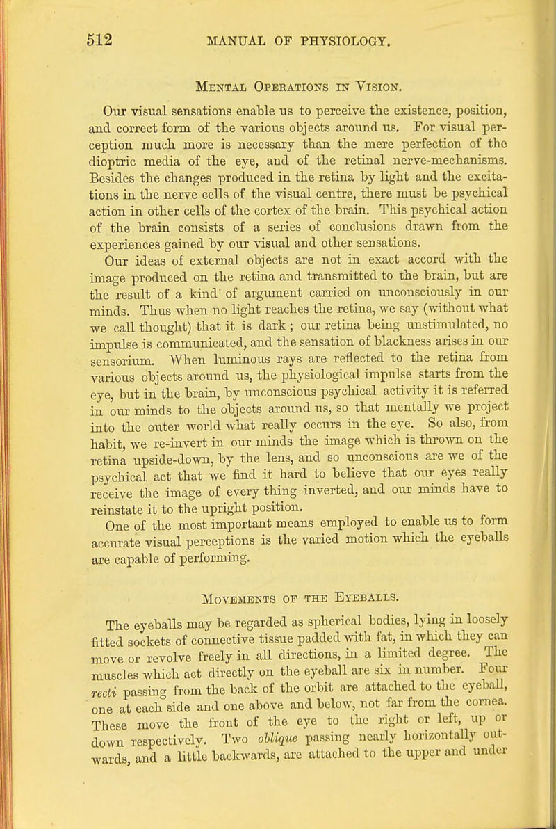 Mental Operations in Yision. Our visual sensations enable us to perceive the existence, position, and correct form of the various objects around us. For visual per- ception much more is necessary than the mere perfection of the dioptric media of the eye, and of the retinal nerve-mechanisms. Besides the changes produced in the retina by light and the excita- tions in the nerve cells of the visual centre, there must be psychical action in other cells of the cortex of the brain. This psychical action of the brain consists of a series of conclusions drawn from the experiences gained by our visual and other sensations. Our ideas of external objects are not in exact accord with the image produced on the retina and transmitted to the brain, but are the result of a kind' of argument carried on unconsciously in our minds. Thus when no light reaches the retina, we say (without what we call thought) that it is dark; our retina beiug unstimulated, no impulse is communicated, and the sensation of blackness arises in our sensorium. When luminous rays are reflected to the retina from various objects around us, the physiological impulse starts from the eye, but in the brain, by unconscious psychical activity it is referred in our minds to the objects around us, so that mentally we project into the outer world what really occurs in the eye. So also, from habit, we re-invert in our minds the image which is thrown on the retina upside-down, by the lens, and so unconscious are we of the psychical act that we find it hard to believe that our eyes really receive the image of every thing inverted, and our minds have to reinstate it to the upright position. One of the most important means employed to enable us to form accurate visual perceptions is the varied motion which the eyeballs are capable of performing. Movements op the Eyeballs. The eyeballs may be regarded as spherical bodies, lying in loosely fitted sockets of connective tissue padded with fat, in which they can move or revolve freely in all directions, in a limited degree. The muscles which act directly on the eyeball are six in number. Four recti passin^^ from the back of the orbit are attached to the eyeball, one at each side and one above and below, not far from the cornea. These move the front of the eye to the right or left, up or down respectively. Two oUi(iiie passing nearly horizontally out- wards and a little backwards, are attached to the upper and under