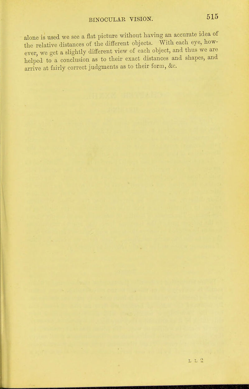 BINOCULAR VISION. alone is used we see a flat picture without having an accurate idea oi the relative distances of the different objects. With each eye, how- ever, we get a slightly different view of each object, and thus we are helped to a conclusion as to their exact distances and shapes, and arrive at fairly correct judgments as to their form, &c.