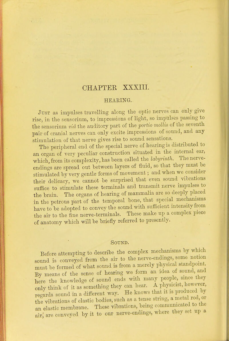 CHAPTER XXXIII. HEARING. Just as impulses travelling along tlie optic nerves can only give rise, in tlie sensorium, to impressions of liglit, so impulses passing to tlie sensorium via the auditory part of the 2m-tio mollis of the seventh pair of cranial nerves can only excite impressions of sound, and any stimulation of that nerve gives rise to sound sensations. The peripheral end of the special nerve of hearing is distributed to an organ of very peculiar construction situated in the internal ear, which, from its complexity, has been called the labyrinth. The nerve- endings are spread out between layers of fluid, so that they must be stimulated by very gentle forms of movement; and when we consider their delicacy, we cannot be surprised that even sound vibrations suffice to stimulate these terminals and transmit nerve impulses to the brain. The organs of hearing of mammalia are so deeply placed in the petrous part of the temporal bone, that special mechanisms have to be adopted to convey the sound with sufficient intensity from the air to the fine nerve-terminals. These make up a complex piece of anatomy which will be briefly referred to presently. Sound. Before attempting to describe the complex mechamsms by which sound is conveyed from the air to the nerve-endings, some notion must be formed of what sound is from a merely physical standpomt. By means of the sense of hearing we form an idea of sound, and here the knowledge of sound ends with many people, since they only think of it as something they can hear. A physicist, however, reWs sound in a difl-erent way. He knows that it is produced by the vibrations of elastic bodies, such as a tense string, a metal i^d or an elastic membrane. These vibrations, being comnmnicated to the air; are conveyed by it to our nerve-endings, where they set up a