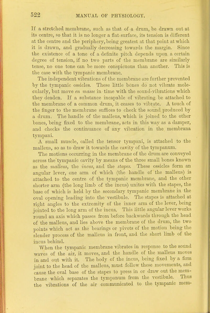 If a stretclied membrane, sucli as that of a drum, be drawn out at its centre, so tbat it is no longer a flat-surface, its tension is different at the centre and the periphery, beinf? greatest at that point at which it is drawn, and gradually decreasing towards the margin. Since the existence of a tone of a definite pitch depends upon a certain degree of tension, if no two parts of the membrane are similarly tense, no one tone can be more conspicuous than another. This is the case with the tympanic membrane. The independent vibrations of the membrane are further prevented by the tympanic ossicles. These little bones do not vibrate mole- cularly, but move en masse in time with the sound-vibrations which they deaden. If a substance incapable of vibrating be attached to the membrane of a common drum, it ceases to vibrate. A touch of the finger to the membrane sufiices to check the sound produced by a drum. The handle of the malleus, which is joined to the other bones, being fixed to the membrane, acts in this way as a damper, and checks the continuance of any vibration in the membrana tympani. A small muscle, called the tensor tympani, is attached to the malleus, so as to draw it towards the cavity of the tympanum. The motions occurring in the membrane of the drum are conveyed across the tympanic cavity by means of the three small bones known as the malleus, the incus, and the stapes. These ossicles form an angular lever, one arm of which (the handle of the malleus) is attached to the centre of the tympanic membrane, and the other shorter arm (the long limb of the incus) unites with the stapes, the base of which is held by the secondary tympanic membrane in the oval opening leading into the vestibule. The stapes is attached at right angles to the extremity of the inner arm of the lever, being jointed to the long arm of the incus. This little angular lever works round an axis which passes from before backwards through the head of the malleus, and lies above the membrane of the drum, the two points which act as the bearings or pivots of the motion being the slender process of the malleus in front, and the short limb of the incus behind. When the tympanic membrane vibrates in response to the sound waves of the air, it moves, and the handle of the malleus moves in and out with it. The body of the incus, being fixed by a firm joint to the head of the malleus, must follow these movements, and cause the oval base of the stapes to press in or draw out the mem- brane which separates the tympanum from the vestibule. Thus the vibrations of the air communicated to the tympanic mem-