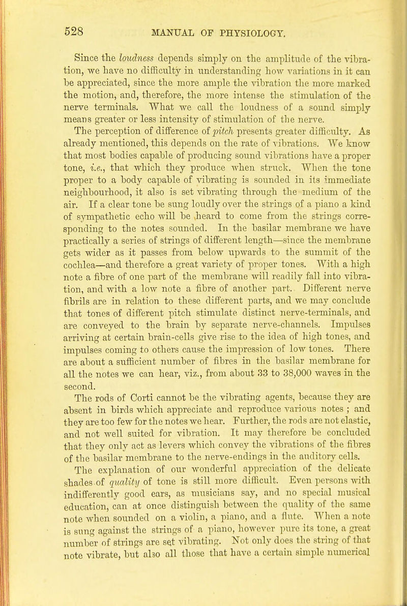 Since the loudness depends simply on the amplitude of the ^dbra- tion, we have no difficulty in understanding how A^ariations in it can be appreciated, since the more ample the Adbration the more marked the motion, and, therefore, the more intense the stimulation of the nerve terminals. What we call the loudness of a sound simply means greater or less intensity of stimulation of the nerve. The perception of difference oi fitch jn-esents greater difficulty. As already mentioned, this depends on the rate of vibrations. We know that most bodies capable of producing sound vibrations have a proper tone, i.e., that which they produce when struck. When the tone proper to a body capable of vibrating is sounded in its immediate neighbourhood, it also is set vibrating through the medium of the air. If a clear tone be sung loudly over the strings of a piano a kind of sympathetic echo will be Jieard to come from the strings corre- sponding to the notes sounded. In the basilar membrane we have practically a series of strings of different length—since the membrane gets wider as it passes from below upwards to the summit of the cochlea—and therefore a great variety of proper tones. With a high note a fibre of one part of the membrane will readily fall into vibra- tion, and with a low note a fibre of another part. Different nerve fibrils are in relation to these different parts, and we may conclude that tones of different pitch stimulate distinct nerve-terminals, and are conveyed to the brain by separate nerve-channels. Impulses arriving at certain brain-cells give rise to the idea of high tones, and impulses coming to others cause the impression of low tones. There are about a siifficient number of fibres in the basilar membrane for all the notes we can hear, viz., from about 33 to 38,000 waves in the second. The rods of Corti cannot be the vibrating agents, because they are absent in birds which appreciate and reproduce A-arious notes ; and they are too few for the notes we hear. Further, the rods are not elastic, and not well suited for vibration. It may therefore be concluded that they only act as levers which convey the vibrations of the fibres of the basilar membrane to the nerve-endings in the auditory cells. The explanation of our wonderful appreciation of the delicate shades of quality oi tone is still more difficult. Even persons Math indifferently good ears, as musicians say, and no special nmsical education, can at once distinguish between the quality of the same note when sounded on a violin, a piano, and a flute. When a note is sung against the strings of a piano, however ]nire its tone, a great number of strings are set vibrating. Not only does the string of that note vibrate, but also all those that have a certain simi^le numerical