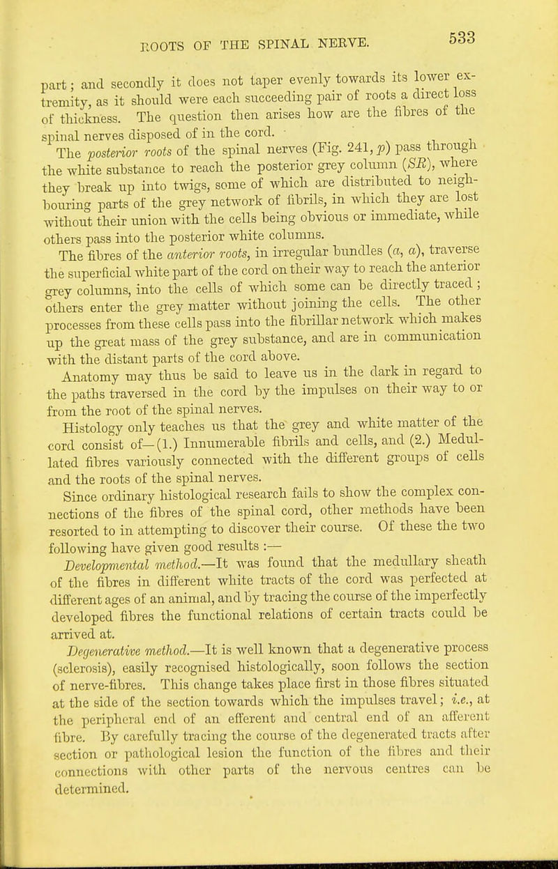 KOOTS OF THE SPINAL NERVE. part; and secondly it does not taper evenly towards its lower ex- tremity, as it should were each succeeding pair of roots a direct loss of thickness. The question then arises how are the fibres of the spinal nerves disposed of in the cord. The postm-ior roots of the spinal nerves (Fig. 2Al,p) pass through the white substance to reach the posterior grey column {SB), where they l)reak up into twigs, some of which are distributed to neigh- bouring parts of the grey network of fibrUs, in which they are lost without their imion with the cells being obvious or immediate, while others pass into the posterior white columns. The fibres of the anterior roots, in irregular bundles (a, a), traverse the superficial white part of the cord on their way to reach the anterior grey columns, into the cells of which some can be directly traced ; others enter the grey matter without joining the cells. The other processes from these cells pass into the fibrillar network which makes up the great mass of the grey substance, and are in communication with the distant parts of the cord above. Anatomy may thus be said to leave us in the dark in regard to the paths traversed in the cord by the impulses on their way to or from the root of the spinal nerves. Histology only teaches us that the grey and white matter of the cord consist of-(l.) Innumerable fibrils and cells, and (2.) Medul- lated fibres variously connected with the different groups of ceUs and the roots of the spinal nerves. Since ordinary histological research fails to show the complex con- nections of the fibres of the spinal cord, other methods have been resorted to in attempting to discover their course. Of these the two following have given good results :— Developmental method.—li was found that the medullary sheath of the fibres in different white tracts of the cord was perfected at different ages of an animal, and by tracing the course of the imperfectly developed fibres the functional relations of certain tracts could be arrived at. Degenerative method—It is well known that a degenerative process (sclerosis), easily recognised histologically, soon follows the section of nerve-fibres. This change takes place first in those fibres situated at the side of the section towards which the impulses travel; i.e., at the peripheral end of an efferent and central end of an afferent fibre. By carefully tracing the course of the degenerated tracts after section or pathological lesion the function of the fibres and their connections with other parts of the nervous centres can be determined.