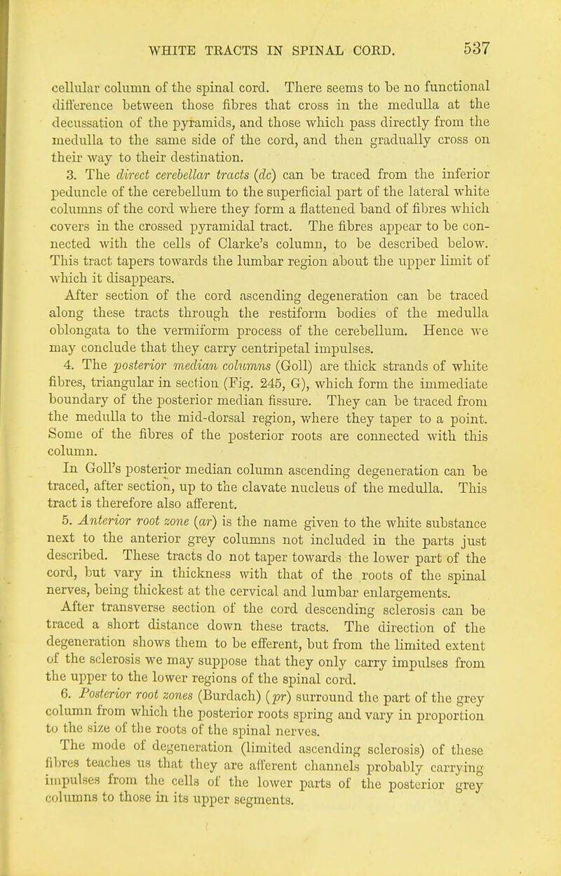 cellular column of the spinal cord. There seems to be no functional difference between those fibres that cross in the medulla at the decussation of the pyramids, and those which pass directly from the medulla to the same side of the cord, and then gradually cross on their way to their destination. 3. The direct cerebellar tracts (dc) can be traced from the inferior peduncle of the cerebellum to the superficial part of the lateral white columns of the cord where they form a flattened band of fibres which covers in the crossed pyramidal tract. The fibres appear to be con- nected with the cells of Clarke's column, to be described below. This tract tapers towards the lumbar region about the upper limit of ■which it disappears. After section of the cord ascending degeneration can be traced along these tracts through the restiform bodies of the medulla oblongata to the vermiform process of the cerebellum. Hence we may conclude that they carry centripetal impulses. 4. The posterior median columns (Goll) are thick strands of white fibres, triangular in section (Fig. 245, G), which form the immediate boundary of the posterior median fissure. They can be traced from the medulla to the mid-dorsal region, where they taper to a point. Some of the fibres of the posterior roots are connected with this column. In GoU's posterior median column ascending degeneration can be traced, after section, up to the clavate nucleus of the medulla. This tract is therefore also afi'erent. 5. Anterior root zone {ar) is the name given to the white substance next to the anterior grey columns not included in the parts just described. These tracts do not taper towards the lower part of the cord, but vary in thickness with that of the roots of the spinal nerves, being thickest at the cervical and lumbar enlargements. After transverse section of the cord descending sclerosis can be traced a short distance down these tracts. The direction of the degeneration shows them to be efferent, but from the limited extent of the sclerosis we may suppose that they only carry impulses from the upper to the lower regions of the spinal cord. 6. Posterior root zones (Burdach) {pr) surround the part of the grey column from which the posterior roots spring and vary in proportion to the size of the roots of the spinal nerves. The mode of degeneration (limited ascending sclerosis) of these fibres teaches us that they are afferent channels probably carrying impulses from the cells of the lower parts of the posterior grey columns to those in its upper segments.