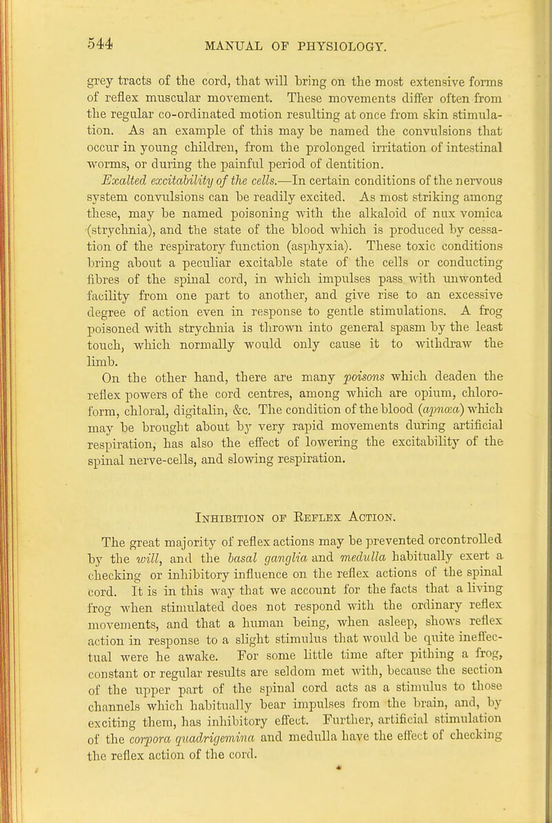 grey tracts of the cord, that will bring on the most extensive forms of reflex muscular movement. These movements differ often from the regular co-ordinated motion resulting at once from skin stimula- tion. As an example of this may he named the convulsions that occur in young children, from the prolonged irritation of intestinal worms, or during the painful period of dentition. Exalted excitability of the cells.—In certain conditions of the nervous system conviilsions can be readily excited. As most striking among these, may be named poisoning with the alkaloid of nux vomica (strychnia), and the state of the blood which is produced by cessa- tion of the respiratory function (asphyxia). These toxic conditions bring about a peculiar excitable state of the cells or conducting fibres of the spinal cord, in which impulses pass with unwonted facility from one part to another, and give rise to an excessive degree of action even in response to gentle stimulations. A frog poisoned with strychnia is thrown into general spasm by the least touch, which normally would only cause it to withdraw the limb. On the other hand, there are many poisons which deaden the reflex powers of the cord centres, among which are opium, chloro- form, chloral, digitalin, &c. The condition of the blood {apncea) which may be brought about by very rapid movements during artificial respiration, has also the effect of lowering the excitability of the spinal nerve-cells, and slowing respiration. Inhibition of Keflex Action. The great majority of reflex actions may be prevented orcontrolled by the will, and the hasal ganglia and medulla habitually exert a checking or inhibitory influence on the reflex actions of the spinal cord. It is in this way that we account for the facts that a living frog when stimulated does not respond with the ordinary reflex movements, and that a human being, when asleep, shows reflex action in response to a slight stimulus that would be quite inefi'ec- tual were he awake. For some little time after pithing a frog, constant or regular results are seldom met with, because the section of the upper part of the spinal cord acts as a stimulus to those channels which habitually bear impulses from the brain, and, by exciting them, has inhibitory effect. Further, artificial stimulation of the corpora quadrigemina and medulla have the eftect of checking the reflex action of the cord.