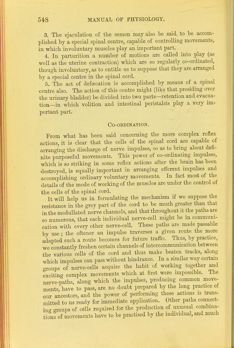 3. The ejaculation of the semen may also be said, to he accom- plished by a special spinal centre, capable of controlling movements, in which involuntary muscles play an important part. 4. In parturition a number of motions are called into play (as well as the uterine contraction) which are so regularly co-ordinated, thougb involuntary, as to entitle us to suppose that they are arranged by a special centre in the spinal cord. 5. The act of defsecation is accomplished by means of a spinal centre also. The action of this centre might (Uke that presiding over the urinary bladder) be divided into two parts—retention an d evacua- tion—in which volition and intestinal peristalsis play a very im- portant part. Co-ordination. From what has been said concerning the more complex reflex actions, it is clear that the ceHs of the spinal cord are capable of arranging the discharge of nerve impulses, so as to bring about defi- nite purposeful movements. This power of co-ordinating impulses, which is so striking in some reflex actions after the brain bas been destroyed, is equally important in arranging efferent impulses and accomplisMng ordinary voluntary movements. In fact most of the details of the mode of working of the muscles are under the control of the ceUs of the spinal cord. It will help us in formulating the mechanism if we suppose the resistance in the grey part of the cord to be much greater than that in the meduUated nerve channels, and that throughout it the patlis are so numerous, that each individual nerve-cell might be in communi- cation with every other nerve-cell. These paths are made passable by use • the oftener an impulse traverses a given route the more adapted such a route becomes for future traffic. Thus, by practice, we constantly freshen certain channels of intercommunication between the various ceUs of the cord and thus make beaten tracks, along which impulses can pass without hindrance. In a similar way certain aroups of nerve-cells acquire the habit of working together and exciting complex movements which at first were impossible. The nerve-paths, along which the impulses, producing common move- ments, have to pass, are no doubt prepared by the long practice of our ancestors, and the power of performing these actions is trans- mitted to us ready for immediate application. Other paths connect- in<^ Rroups of cells required for the production of unusual combina- tions of movements have to be practised by the individual, and much