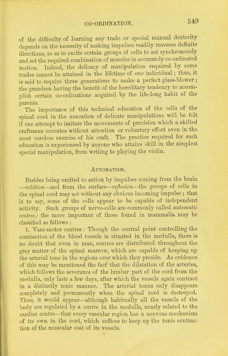 CO-OEDINATION. of the difficulty of lecorning any trade or special manual dexterity depends on the necessity of making impulses readily traverse definite directions, so as to excite certain groups of cells to act synchronously and set the required combination of muscles in accurately co-ordinated motion. Indeed, the delicacy of manipiilation required by sonie trades cannot be attained in the lifetime of one individual; thus, it is said to require three generations to make a perfect glass-blower ; the grandson having the benefit of the hereditary tendency to accom- plish certain co-ordinations acquired by the life-long habit of the parents. The importance of this technical education of the cells of the spinal cord in the execution of delicate manipulations will be felt if one attempt to imitate the movements of precision which a skilled craftsman executes without attention or voluntary effort even in the most careless exercise of his craft. The practice required for such education is experienced by anyone who attains skill in the simplest special manipulation, from writing to playing the violin. Automatism. Besides being excited to action by impulses coming from the brain —volition—and from the surface—reflexion—the groups of cells in the spinal cord may act without any obvious incoming impulse ; that is to say, some of the cells appear to be capable of independent activity. Such groups of nerve-cells are commonly called automatic centres; the more important of those found in mammalia may be classified as follows : 1. Yaso-motor centres : Though the central point controlling the contraction of the blood vessels is situated in the medulla, there is no doubt that even in man, centres are distributed throughout the grey matter of the spinal marrow, which are capable of keeping up the arterial tone in the regions over which they preside. As evidence of this may be mentioned the fact that the dilatation of the arteries, which follows the severance of the lumbar part of the cord from the medulla, only lasts a few days, after which the vessels again contract in a distinctly tonic manner. The arterial tonus only disappears completely and permanently when the spinal cord is destroyed. Thus, it would appear—although habitually all the vessels of the body are regulated by a centre in the medulla, nearly related to the cardiac centre—that every vascular region has a nervous mechanism of its own in the cord, which suffices to keep up the tonic contrac- tion of the muscular coat of its vessels.