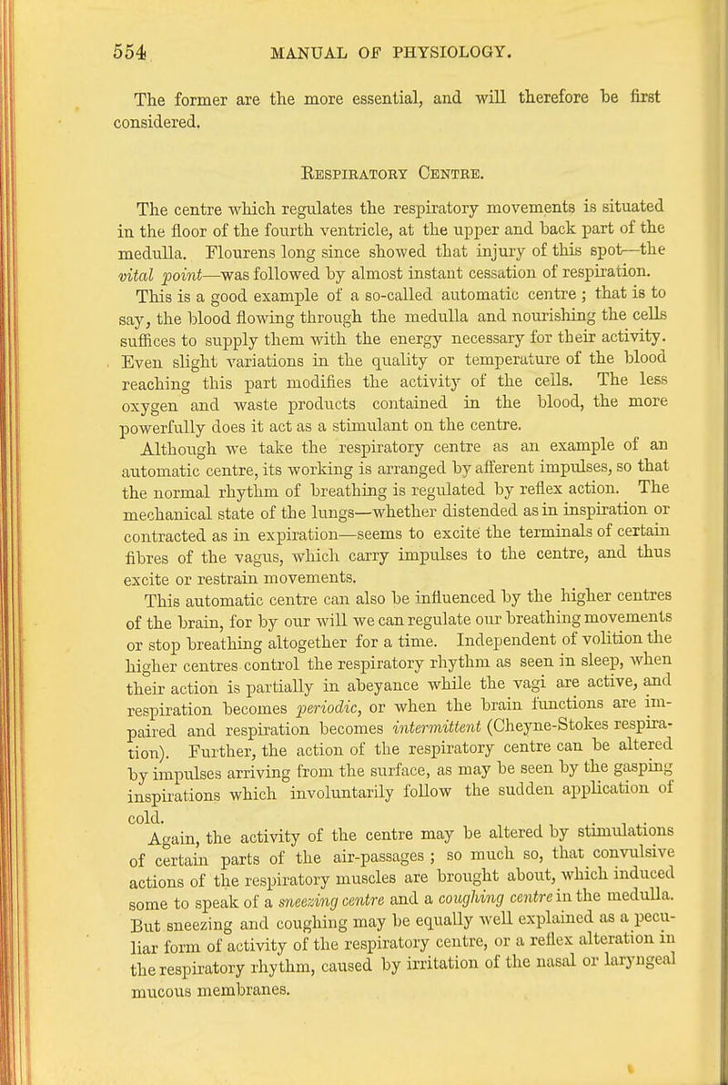 Tlie former are the more essential, and will therefore be first considered. Kbspiratory Centre, The centre which regulates the respiratory movements is situated in the floor of the fourth ventricle, at the upper and back part of the medulla. Flourens long since showed that injury of this spot—^the vital point—was followed by almost instant cessation of respiration. This is a good example of a so-called automatic centre ; that is to say, the blood flowing through the medulla and nourishing the ceEs sufiices to supply them with the energy necessary for their activity. Even slight variations in the quality or temperature of the blood reaching this part modifies the activity of the cells. The less oxygen and waste products contained in the blood, the more powerfully does it act as a stimulant on the centre. Although we take the respiratory centre as an example of an automatic centre, its working is arranged by afferent impulses, so that the normal rhythm of breathing is regulated by refiex action. The mechanical state of the lungs—whether distended as in inspiration or contracted as in expiration—seems to excite the terminals of certain fibres of the vagus, which carry impulses to the centre, and thus excite or restrain movements. This automatic centre can also be influenced by the higher centres of the brain, for by our will we can regulate our breathing movements or stop breathing altogether for a time. Independent of volition the higher centres control the respiratory rhythm as seen in sleep, when their action is partiaUy in abeyance while the vagi are active, and respiration becomes periodic, or when the brain functions are im- paired and respiration becomes intermittent (Cheyne-Stokes respira- tion). Further, the action of the respiratory centre can be altered by impulses arriving from the surface, as may be seen by the gasping inspirations which involuntarily foUow the sudden appUcation of cold. Again, the activity of the centre may be altered by stimulations of certain parts of the air-passages ; so much so, that convulsive actions of the respiratory muscles are brought about, which induced some to speak of a sneezing centre and a coughing centre in the medulla. But sneezing and coughing may be equally well explained as a pecu- liar form of activity of the respiratory centre, or a reflex alteration m the respiratory rhythm, caused by irritation of the nasal or laryngeal mucous membranes.