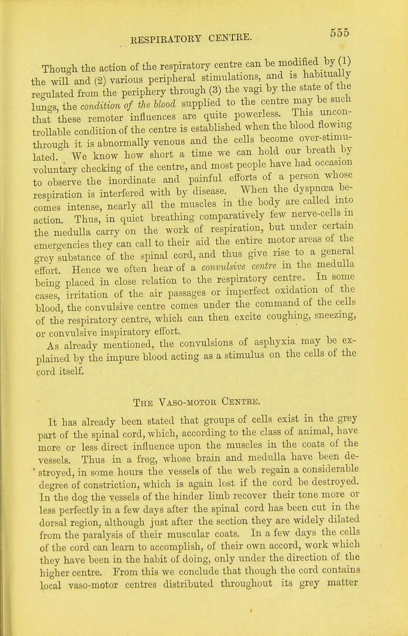 EESPIRATOEY CENTRE. Thou-h the action of the respiratory centre can be modified by (1) the mU and (2) various peripheral stimulations, and is habitjl y regulated from the periphery through (3) the vagi by the state of the hmcs, the condition of the blood supplied to the centre may be such that these remoter influences are quite powerless. This uncon- troUable condition of the centre is established when the blood flowing through it is abnormally venous and the cells become over-stimu- lated We know how short a time we can hold our breath by voluntary checking of the centre, and most people have had occasion to observe the inordinate and painful efforts of a person whose respiration is interfered with by disease. When the dyspncBa be- comes intense, nearly all the muscles in the body are called into action. Thus, in quiet breathing comparatively few nerve-cells m the medulla carry on the work of respiration, but under certam emergencies they can call to their aid the entire motor areas of the grey substance of the spinal cord, and thus give rise to a general eftbrt Hence we often hear of a convulsive centre m the medulla being placed in close relation to the respiratory centre. In some cases, irritation of the air passages or imperfect oxidation ot the blood, the convulsive centre comes under the command ot the ceUs of the respiratory centre, which can then excite coughmg, sneezing, or convulsive inspiratory effort. As already mentioned, the convulsions of asphyxia may be ex- plained by the impure blood acting as a stimulus on the ceUs of the cord itself. The Vaso-motor Centre. It has already been stated that groups of cells exist in the grey part of the spinal cord, which, according to the class of animal, have more, or less direct influence upon the muscles in the coats of the vessels. Thus in a frog, whose brain and medulla have been de- ■ stroyed, in some hours the vessels of the web regain a considerable degree of constriction, which is again lost if the cord be destroyed. In the dog the vessels of the hinder limb recover their tone more or less perfectly in a few days after the spinal cord has been cut in the dorsal region, although just after the section they are widely dilated from the paralysis of their muscular coats. In a few days the cells of the cord can learn to accomplish, of their own accord, work which they have been in the habit of doing, only under the direction of the higher centre. From this we conclude that though the cord contains local vaso-motor centres distributed throughout its grey matter