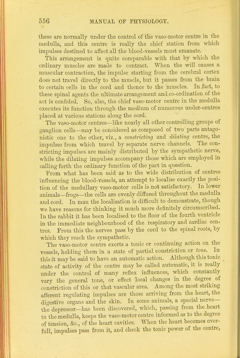 these are normally under the control of the vaso-motor centre in the medulla, and this centre is really the chief station from which impulses destined to affect all the blood-vessels must emanate. This arrangement is quite comparable -with that by which the ordinary muscles are made to contract. When the will causes a muscular contraction, the impu.lse starting from the cerebral cortex does not travel directly to the muscle, but it passes from the brain to certain cells in the' cord and thence to the muscles. In fact, to these spinal agents the ultimate arrangement and co-ordination of the act is confided. So, also, the chief vaso-motor centre in the medulla executes its function through the medium of numerous under-centres placed at various stations along the cord. The vaso-motor centres—like nearly all other controlling groups of ganglion cells—may be considered as composed of two parts antago- nistic one to the other, viz., a constricting and dilating centre, the impulses from which travel by separate nerve channels. The con- stricting impulses are mainly distributed by the sympathetic nerve, while the dilating impulses accompany those which are employed in calling forth the ordinary function of the part in question. T'rom what has been said as to the wide distribution of centres influencing the blood-vessels, an attempt to localise exactly the posi- tion of the medullary vaso-motor cells is not satisfactory. In lower animals—frogs—the cells are evenly diffused throughout the medulla and cord. In man the localisation is difficult to demonstrate, though we have reasons for thinking it much more definitely circumscribed. In the rabbit it has been localised to the floor of the fourth ventricle in the immediate neighbourhood of the respiratory and cardiac cen- tres. From this the nerves pass by the cord to the spinal roots, by which they reach the sympathetic. The vaso-motor centre exerts a tonic or continuing action on the vessels, holding them in a state of partial constriction or tojie. In this it may be said to have an automatic action. Although this tonic state of activity of the centre may be called automatic, it is really under the control of many reflex influences, which constantly vary the general tone, or effect local changes in the degree of constriction of this or that vascular area. Among the most striking afferent regulating impulses are those arriving from the heart, the digestive organs and the skin. In some animals, a special nerve— the depressor—has been discovered, which, passing from the heart to the medulla, keeps the vaso-motor centre informed as to the degree of tension, &c., of the heart cavities. When the heart becomes over- full, impulses pass from it, and check the tonic power of the centre,