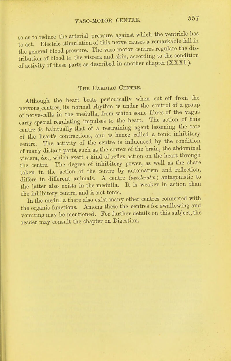 VASO-MOTOR CENTRE. so as to reduce the arterial pressure against which the ventricle has to act. Electric stimulation of this nerve causes a remarkable laU m the general blood pressure. The vaso-motor centres regulate the dis- tribution of blood to the viscera and skin, according to the condition of activity of these parts as described in another chapter (XXXI.). The Cardiac Centre. Althouc^h the heart beats periodically when cut off from the nervous centres, its normal rhythm is under the control of a group of nerve ceUs in the medulla, from which some fibres of the vagus carry special regulating impulses to the heart. The action of this centre is habitually that of a restraining agent lessening the rate of the heart's contractions, and is hence called a tonic mhibitoiy centre. The activity of the centre is iufluenced by the condition of many distant parts, such as the cortex of the brain, the abdominal viscera, &c., which exert a kind of reflex action on the heart through the centre. The degree of inhibitory power, as well as the share taken in the action of the centre by automatism and reflection, differs in different animals. A centre (accelerator) antagonistic to the latter also exists ia the medulla. It is weaker in action than the inhibitory centre, and is not tonic. In the medulla there also exist many other centres connected with the organic functions. Among these the centres for swallowing and vomitiug may be mentioned. For further details on this subject, the reader may consult the chapter on Digestion.