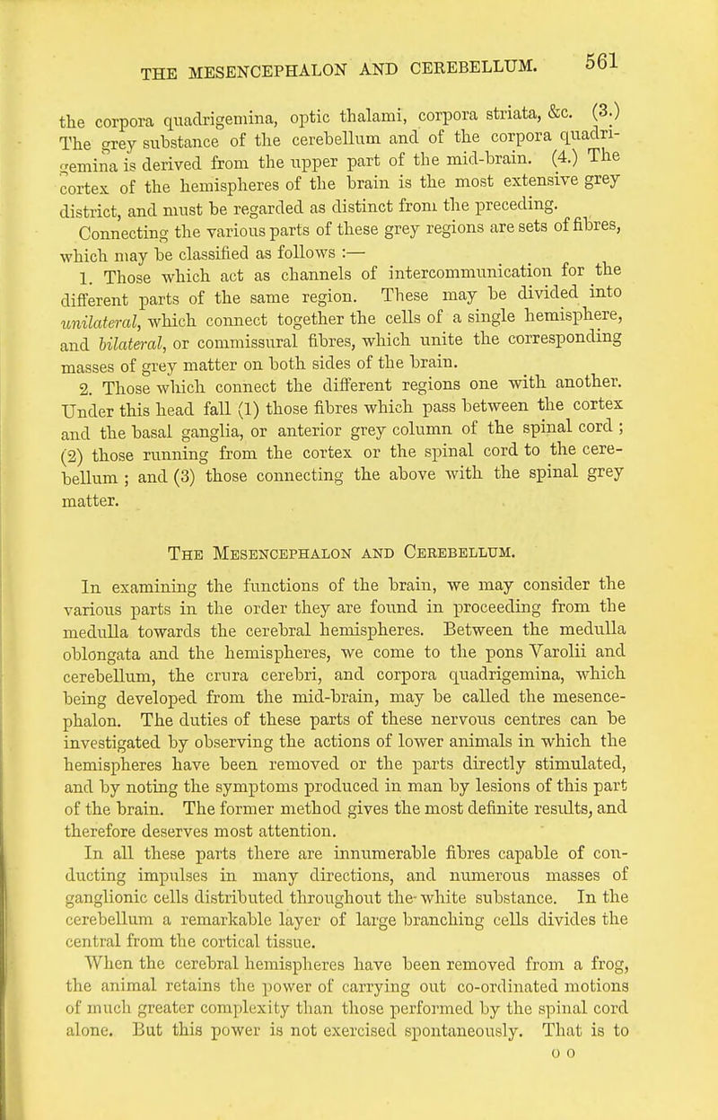 the corpora quadrigeniina, optic thalami, corpora striata, &c. (3.) The grey substance of the cerehellum and of the corpora quadri- emina is derived from the upper part of the mid-brain. (4.) The cortex of the hemispheres of the brain is the most extensive grey district, and must be regarded as distinct from the preceding. Connecting the various parts of these grey regions are sets of fibres, which may be classified as follows :— 1. Those which act as channels of intercommunication for the different parts of the same region. These may be divided into unilateral, which connect together the cells of a single hemisphere, and bilateral, or commissural fibres, which unite the corresponding masses of grey matter on both sides of the brain. 2. Those which connect the different regions one with another. Under this head fall (1) those fibres which pass between the cortex and the basal ganglia, or anterior grey column of the spinal cord ; (2) those running from the cortex or the spinal cord to the cere- bellum ; and (3) those connecting the above with the spinal grey matter. The Mesencephalon and Cerebellum. In examining the functions of the brain, we may consider the various parts in the order they are found in proceeding from the medulla towards the cerebral hemispheres. Between the medulla oblongata and the hemispheres, we come to the pons Varolii and cerebellum, the crura cerebri, and corpora quadrigemina, which being developed from the mid-brain, may be called the mesence- phalon. The duties of these parts of these nervous centres can be investigated by observing the actions of lower animals in which the hemispheres have been removed or the parts directly stimulated, and by noting the symptoms produced in man by lesions of this part of the brain. The former method gives the most definite results, and therefore deserves most attention. In all these parts there are innumerable fibres capable of con- ducting impulses in many directions, and numerous masses of ganglionic cells distributed throughout the- white substance. In the cerebellum a remarkable layer of large branching cells divides the central from the cortical tissue. When the cerebral hemispheres have been removed from a frog, the animal retains the power of carrying out co-ordinated motions of much greater complexity tlian those performed by the spinal cord alone. But this power is not exercised spontaneously. That is to