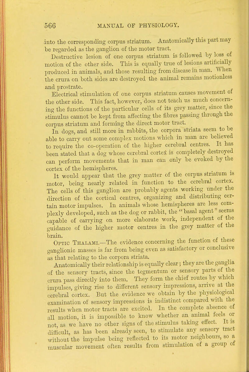 into the corresponding corpus striatum. Anatomically this part may be regarded as the ganglion of the motor tract. Destructive lesion of one corpus striatum is followed by loss of motion of the other side. This is equally true of lesions artificially produced in animals, and those resulting from disease in man. ^Yhe^^ the crura on both sides are destroyed the animal remains motionless and prostrate. Electrical stimulation of one corpus striatum causes movement ot the other side. This fact, however, does not teach us much concern- ing the functions of the particular cells of its grey matter, since the stimulus cannot be kept from affecting the fibres passing through the corpus striatum and forming the direct motor tract. In dogs, and still more in rabbits, the corpora striata seem to be able to carry out some complex motions which in man are believed to require the co-operation of the higher cerebral centres. It has been stated that a dog whose cerebral cortex is completely destroyed can perform movements that in man can only be evoked by the cortex of the hemispheres. It would appear that the grey matter of the corpus striatum is motor, being nearly related in function to the cerebral cortex. The cells of this ganglion are probably agents working imder the direction of the cortical centres, organizing and distributing cer- tain motor impulses. In animals whose hemispheres are less com- plexly developed, such as the dog or rabbit, the basal agent seems capable of carrying on more elaborate work, independent of the guidance of the higher motor centres in the grey matter of the brain. . Optic Thalami.—The evidence concerning the function of these ganglionic masses is far from being even as satisfactory or conclusive as that relating to the corpora striata. Anatomically their relationship is equally clear; they are the ganglia of the sensory tracts, since the tegmentum or sensory parts of the crura pass directly into them. They form the chief routes by which impulses, giving rise to different sensory impressions, arrive at the cerebral cortex. But the evidence we obtain by the physiological examination of sensory impressions is indistinct compared with the results when motor tracts are excited. In the complete absence of all miotion, it is impossible to know whether an animal feels or not as we have no other signs of the stimulus taldng effect. It is difficult, as has been already seen, to stimulate any sensory tract without the impulse being reflected to its motor neighbours, so a muscular movement often results from stimulation of a group of