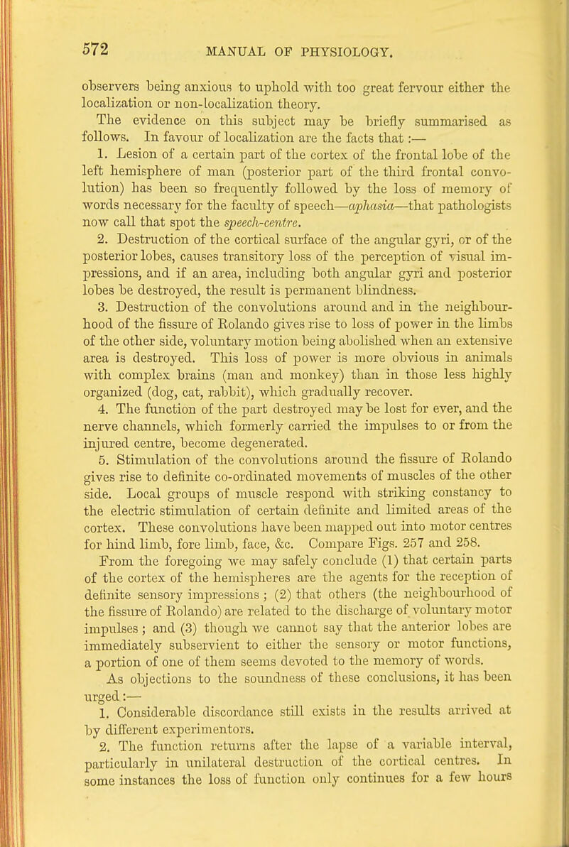 observers being anxious to upliold with too great fervour either the localization or non-localization tbeory. The evidence on this subject may be briefly summarised as follows. In favour of localization are the facts that:— 1. Lesion of a certain part of the cortex of the frontal lobe of the left hemisphere of man (posterior part of the third frontal convo- lution) has been so frequently followed by the loss of memory of words necessary for the faculty of speech—ap/icma—that pathologists now call that spot the speech-centre. 2. Destruction of the cortical surface of the angular gyri, or of the posterior lobes, causes transitory loss of the perception of ■visual im- pressions, and if an area, including both angular gyri and posterior lobes be destroyed, the result is permanent blindness. 3. Destruction of the convolutions around and in the neighbour- hood of the fissure of Rolando gives rise to loss of power in the limbs of the other side, voluntary motion being abolished when an extensive area is destroyed. This loss of power is more obvious in animals with complex brains (man and monkey) than in those less highly organized (dog, cat, rabbit), which gradually recover. 4. The function of the part destroyed may be lost for ever, and the nerve channels, which formerly carried the impulses to or from the injured centre, become degenerated. 5. Stimulation of the convolutions around the fissure of Rolando gives rise to definite co-ordinated movements of muscles of the other side. Local groups of muscle respond with striking constancy to the electric stimulation of certain definite and limited areas of the cortex. These convolutions have been mapjjed out into motor centres for hind limb, fore limb, face, &c. Compare Figs. 257 and 258. From the foregoing Ave may safely conclude (1) that certain parts of the cortex of the hemispheres are the agents for the reception of definite sensory impressions; (2) that others (the neighbourhood of the fissure of Rolando) are related to the discharge of voluntary motor impulses ; and (3) though we cannot say that the anterior lobes are immediately subservient to either the sensory or motor functions, a portion of one of them seems devoted to the memory of words. As objections to the soundness of these conclusions, it has been urged:— 1. Considerable discordance still exists in the results arrived at by difierent experimentors. 2. The function returns after the lapse of a variable interval, particularly in unilateral destruction of the cortical centres. In some instances the loss of function only continues for a few hours