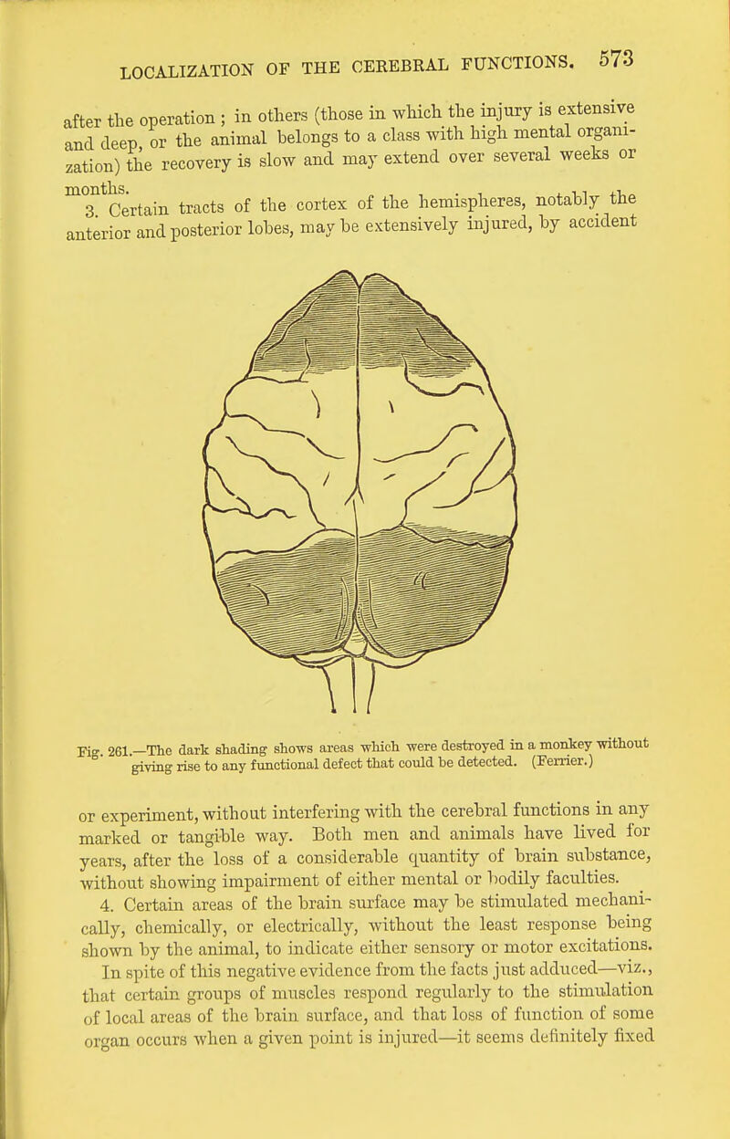 after the operation ; in others (those in which the injury is extensive and deep or the animal belongs to a class with high mental organi- zation) the recovery is slow and may extend over several weeks or ^T^Certain tracts of the cortex of the hemispheres, notably the anterior and posterior lobes, maybe extensively injured, by accident or experiment, without interfering with the cerebral functions in any marked or tangible way. Both men and animals have lived for years, after the loss of a considerable quantity of brain substance, without showing impairment of either mental or T)odily faculties. 4. Certain areas of the brain surface may be stimulated mechani- cally, chemically, or electrically, without the least response being shown by the animal, to indicate either sensory or motor excitations. In spite of this negative evidence from the facts just adduced—viz., that certain groups of muscles respond regularly to the stimulation of local areas of the brain surface, and that loss of function of some organ occurs when a given point is injured—it seems definitely fixed