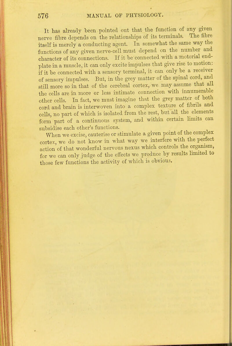 It lias already been pointed out that the function of any given nerve fibre depends on the relationships of its terminals. The fibre itself is merely a conducting agent. In somewhat the same way the functions of any given nerve-cell must depend on the number and character of its connections. If it be connected with a motorial end- plate in a muscle, it can only excite impulses that give rise to motion: if it be connected with a sensory terminal, it can only be a receiver of sensory impulses. But, in the grey matter of the spinal cord, and still more so in that of the cerebral cortex, we may assume that all the cells are in more or less intimate connection with innumerable other ceUs. In fact, we must imagine that the grey matter of both cord and brain is interwoven into a complex texture of fibrils and cells, no part of which is isolated from the rest, but all the elements form part of a continuous system, and within certain Umits can subsidise each other's functions. When we excise, cauterise or stimulate a given point of the complex cortex, we do not know in what way we interfere with the perfect action of that wonderful nervous nexus which controls the organism, for we can only judge of the effects we produce by results limited to those few functions the activity of which is obvious.