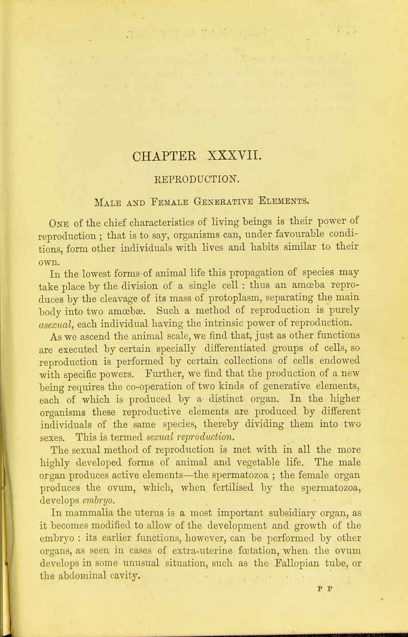 CHAPTER XXXVIT. EEPRODUCTION. Male and Female Generative Elements. One of the chief characteristics of living beings is their power of reproduction ; that is to say, organisms can, under favourable condi- tions, form other individuals with lives and habits similar to their own. In the lowest forms-of animal life this propagation of species may- take place by the division of a single cell : thus an amceba repro- duces by the cleavage of its mass of protoplasm, separating the main body into two amoebse. Such a method of reproduction is purely asexual, each individual having the intrinsic power of reproduction. As we ascend the animal scale, we find that, just as other functions are executed by certain specially differentiated groups of cells, so reproduction is performed by certain collections of cells endowed with specific powers. Further, we find that the production of a new being recLuires the co-operation of two kinds of generative elements, each of wliich is produced by a distinct organ. In the higher organisms these reproductive elements are produced by different individuals of the same species, thereby dividing them into two sexes. This is termed sexual reproduction. The sexual method of reproduction is met with in all the more highly developed forms of animal and vegetable life. The male organ produces active elements—the spermatozoa ; the female organ produces the ovum, which, when fertiKsed by the spermatozoa, develops evibryo. In mammalia the u.terus is a most important subsidiary organ, as it becomes modified to allow of the development and growth of the embryo : its earlier functions, however, can be performed by other organs, as seen in cases of extra-uterine foctation, when the ovum develops in some unusual situation, such as the Fallopian tube, or the abdominal cavity. p p