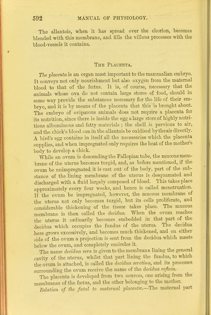 The allantois, when it has spread over the chorion, becomes blended with this membrane, and fills the villous processes with the blood-vessels it contains. The Placenta. The placenta is an organ most important to the mammalian embryo. It conveys not only nourishment but also oxygen from the maternal blood to that of the foetus. It is, of course, necessary that the animals whose ova do not contain large stores of food, should in some way provide the substances necessary for the life of their em- bryo, and it is by means of the placenta that this is brought about. The embryo of oviparous animals does not require a placenta for its nutrition, since there is inside the egg a large store of highly nutri- tious albuminous and fatty materials ; the shell is pervious to air, and the chick's blood can in the allantois be oxidised by the air directly. A bird's egg contains in itself all the necessaries which the placenta supplies, and when impregnated only requires the heat of the mother's body to develop a chick. While an ovum is descending the Fallopian tube, the mucous mem- brane of the uterus becomes turgid, and, as before mentioned, if the ovum be unimpregnated it is cast out of the body, part of the sub- stance of the lining membrane of the uterus is desquamated and discharged with a fluid largely composed of blood. This takes place approximately every four weeks, and hence is called menstruation. If the ovum be impregnated, however, the mucous membrane of the uterus not only becomes turgid, but its cells proliferate, and considerable thickening of the tissue takes place. The mucous membrane is then called the decidua. When the ovum reaches the uterus it ordinarily becomes embedded in that part of the decidua which occupies the fundus of the uterus. The decidua here grows excessively, and becomes much thickened, and on either side of the ovum a projection is sent from the decidua which meets below the ovum, and completely encircles it. The name decidua vera is given to the membrane lining the general cavity of the uterus, whilst that part lining the fundus, to which the ovum is attached, is called the decidua serotina, and its processes surrounding the ovum receive the name of the decidua reflexa. The placenta is developed from two sources, one arising from the membranes of the foetus, and the other belonging to the motlier. Relation of the fatal to maternal •placcntm.—ThQ maternal part