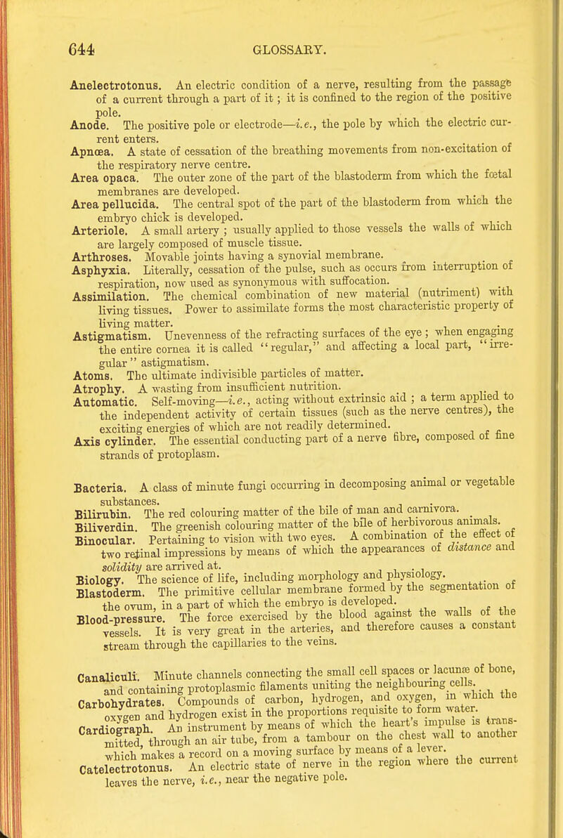 Anelectrotonus. An electric condition of a nerve, resulting from the passage of a current through a part of it; it is confined to the region of the positive pole. . Anode. The positive pole or electrode—i.e., the pole by which the electnc cur- rent enters. Apnoea. A state of cessation of the breathing movements from non-excitation or the respiratory nerve centre. Area opaca. The outer zone of the part of the blastoderm from which the fcetal membranes are developed. Area pellucida. The central spot of the part of the blastoderm from which the embryo chick is developed. Arteriole. A small artery ; -usually applied to those vessels the walls of which are largely composed of muscle tissue. Arthroses. Movable joints having a synovial membrane. Asphyxia. Literally, cessation of the pulse, such as occurs from interruption of respiration, now used as synonymous with suffocation. Assimilation. The chemical combination of new material (nutriment) with living tissues. Power to assimilate forms the most characteristic property of living matter. Astigmatism. Unevenness of the refracting surfaces of the eye ; when engaging the entii-e cornea it is called regular, and affecting a local part, in-e- gular  astigmatism. Atoms. The ultimate indivisible particles of matter. Atrophy. A wasting from insufficient nutrition. v i j. Automatic. Self-moving—e., acting mthout extrinsic aid ; a term applied to the independent activity of certain tissues (such as the nerve centres), the exciting energies of which are not readily determined. Axis cylinder. The essential conducting part of a nerve fibre, composed ot tne strands of protoplasm. Bacteria. A class of minute fungi occurring in decomposing animal or vegetable sub S^rfljTl C 6 s • Bilirubin. The red colouring matter of the bile of man and carnivora. _ Biliverdin. The greenish colouring matter of the bile of herbivorous animals. Binocular. Pertaining to vision with two eyes. A combination of the effect ot two retinal impressions by means of which the appearances of distance and solidity are an-ived at. •> i ■„! „„ Biology. The science of life, including morphology and physiology. Blastoderm. The primitive cellular membrane formed by the segmentation of the ovum, in a part of which the embryo is developed. Blood-pressure. The force exercised by the blood against the walls of the vessels. It is very gi-eat in the arteries, and therefore causes a constant stream through the capillaries to the veins. Canaliculi Minute channels connecting the small cell spaces or lacuna of bone, and containing protoplasmic filaments uniting the neighbouring cells Carbohydrates. Compounds of carbon, hydrogen, and oxygen, in which the oxyeen and hydrogen exist in the proportions requisite to form water. CardiSfaph A? instrument by means of which the heart's impulse is traus- Sd7tl-ough an air tube, from a tambour on the clies .;aU to another which makes a record on a moving surface by means of a lever. Caterecirot?nS An electric state of nerve in the region where the current leaves the nerve, i.e., near the negative pole.