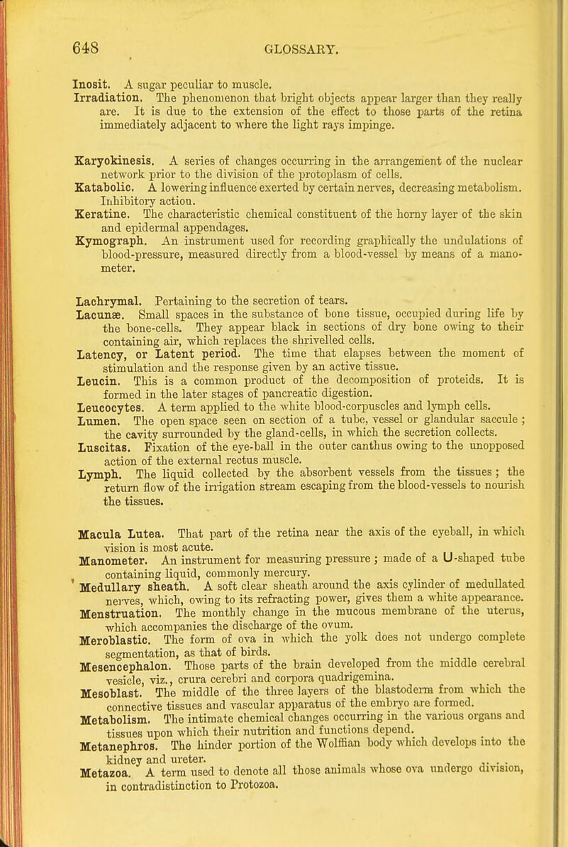 Inosit. A sugar peculiar to muscle. Irradiation. The plienonienon that bright objects appear larger than they really are. It is due to the extension of the effect to those parts of the retina immediately adjacent to where the light rays impinge. Karyokinesis. A series of changes occurring in the arrangement of the nuclear network prior to the division of the protoplasm of cells. Katabolic. A lowering influence exerted by certain nerves, decreasing metabolism. Inhibitory action. Keratine. The characteristic chemical constituent of the homy layer of the skin and epidermal appendages. Kymograph. An instrument used for recording graphically the undidations of blood-pressure, measured directly from a blood-vessel by means of a mano- meter. Lachrymal. Pertaining to the secretion of tears. Lacunae. Small spaces in the substance of bone tissue, occupied during life by the bone-cells. They appear black in sections of dry bone owing to their containing air, which replaces the shrivelled cells. Latency, or Latent period. The time that elapses between the moment of stimulation and the response given by an active tissue. Leucin. This is a common product of the decomposition of proteids. It is formed in the later stages of pancreatic digestion. Leucocytes. A term applied to the white blood-corpuscles and lymph cells. Lumen. The open space seen on section of a tube, vessel or glandular saccule ; the cavity surrounded by the gland-cells, in which the secretion collects. Luscitas. Fixation of the eye-ball in the outer canthus owing to the unopposed action of the external rectus muscle. Lymph. The liquid collected by the absorbent vessels from the tissues ; the return flow of the irrigation stream escaping from the blood-vessels to nourish the tissues. Macula Lutea. That part of the retina near the axis of the eyeball, in which vision is most acute. Manometer. An instrument for measuring pressure ; made of a U-shaped tube containing liquid, commonly mercury. ' Medullary sheath. A soft clear sheath around the axis cylinder of meduUated nei'ves, which, owing to its refracting power, gives them a white appearance. Menstruation. The monthly change in the mucous membrane of the uterus, which accompanies the discharge of the ovum. Meroblastic. The form of ova in which the yolk does not undergo complete segmentation, as that of birds. Mesencephalon. Those parts of the brain developed from the middle cerebral vesicle, viz., crura cerebri and coiipora quadrigemina. Mesoblast. The middle of the three layers of the blastodeim from which the connective tissues and vascular apparatus of the embi-yo are fonned. Metabolism. The intimate chemical changes occurring in the various organs and tissues upon which their nutrition and functions depend. Metanephros. The hinder portion of the Wolffian body which develops into the kidney and ureter. . , , ■, j. • • Metazoa. A term used to denote all those animals whose ova undergo division, in contradistinction to Protozoa.