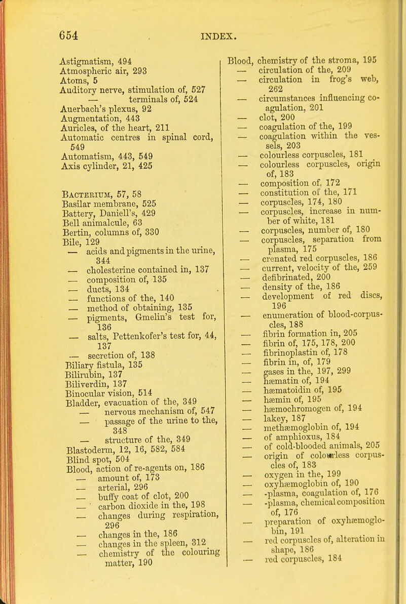 Astigmatism, 494 Atmospheric air, 293 Atoms, 5 Auditory nerve, stimulation of, 527 — terminals of, 524 Auerbach's plexus, 92 Augmentation, 443 Auricles, of tlie heart, 211 Automatic centres in spinal cord, 549 Automatism, 443, 549 Axis cylinder, 21, 425 Bacterium, 57, 58 Basilar membrane, 525 Battery, Daniell's, 429 Bell animalcule, 63 Bertin, columns of, 330 BUe, 129 — acids and pigments in the urine, 344 — cholesterine contained in, 137 — composition of, 135 — ducts, 134 — functions of the, 140 — method of obtaining, 135 — pigments, Gmelin's test for, 136 — salts, Pettenkofer's test for, 44, 137 — secretion of, 138 Biliary fistula, 135 Bilirubin, 137 Biliverdin, 137 Binocular vision, 514 Bladder, evacuation of the, 349 — nervous mechanism of, 547 — passage of the urine to the, 348 — structure of the, 349 Blastoderm, 12, 16, 582, 584 Blind spot, 504 Blood, action of re-agents on, 186 — amount of, 173 — arterial, 296 _ buffy coat of clot, 200 • carbon dioxide in the, 198 changes during respiration, 296 — changes in the, 186 — changes in the spleen, 312 — chemistry of the colouring matter, 190 Blood, chemistry of the stroma, 195 — circulation of the, 209 — circulation in frog's web, 262 — circumstances influencing co- agulation, 201 — clot, 200 — coagulation of the, 199 — coagulation within the ves- sels, 203 — colourless corpuscles, 181 _ — colourless corpuscles, origin of, 183 — composition of. 172 — constitution of the, 171 — corpuscles, 174, 180 — corpuscles, increase in num- ber of white, 181 — corpuscles, number of, 180 — corpuscles, separation from plasma, 175 — crenated red corpuscles, 186 — current, velocity of the, 259 — defibrinated, 200 — density of the, 186 — development of red discs, 196 — enumeration of blood-corpus- cles, 188 — fibrin fonnation in, 205 — fibrin of, 175,178, 200 — fibrinoplastin of, 178 — fibrin in, of, 179 — gases in the, 197, 299 — hffimatin of, 194 — hsematoidin of, 195 — hsemin of, 195 — hsemochromogen of, 194 — lakey, 187 — methsemoglobin of, 194 — of amphioxus, 184 — of cold-blooded animals, 205 — origin of coloai-less corpus- cles of, 183 — oxygen in the, 199 — oxyhffimoglobin of, 190 — -plasma, coagulation of, 176 — -plasma, chemical composition of, 176 — preparation of oxyhajmoglo- bin, 191 — red corpuscles of, alteration in shape, 186 — red corpuscles, 184