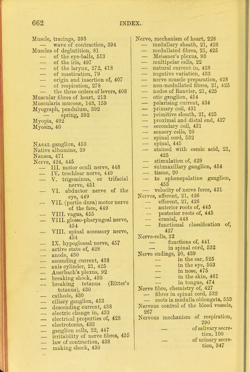 Muscle, tracings, 393 — wave of contraction, 394 Muscles of deglutition, 81 — of the eye-balls, 513 — of the iris, 497 — of the larynx, 272, 418 — of mastication, 79 — origin and insertion of, 407 — of respiration, 278 — the three orders of levers, 408 Muscular fibres of heart, 213 Muscularis mucosse, 143, 159 Myograph, pendulum, 392 — spring, 392 Myopia, 492 Myosin, 40 Nasal ganglion, 453 Native albumins, 39 Nausea, 471 Nerve, 424, 445 — III. motor oculi nerve, 448 — IV. trochlear nerve, 449 — V. trigeminus, or trifacial nerve, 451 — VI. abductor nerve of the eye, 449 — VII. (portio dura) motor nerve of the face, 449 — VIII. vagus, 455 — VIII. glosso-pharyngeal nerve, 454 — VIII. spinal accessory nerve, 454 — IX. hypoglossal nerve, 457 — active state of, 428 — anode, 430 — ascending current, 438 — axis cylinder, 21, 425 — Auerbach's plexus, 92 — breaking shock, 430 breaking tetanus (Eitter's tetanus), 430 — cathode, 430 — ciliary ganglion, 453 — descending current, 438 — electric change in, 433 — electrical properties of, 428 — electrotonus, 433 — ganglion cells, 22, 447 — irritability of nerve fibres, 435 — law of contraction, 438 — making shock, 430 Nerve, mechanism of heart, 228 — medullary sheath, 21, 426 — meduUated fibres, 21, 425 — Meissner's plexus, 93 — multipolar cells, 22 — natural current in, 428 — negative variation, 433 — nerve muscle preparation, 428 — non-meduUated hbres, 21, 425 — nodes of Ranvier, 21, 425 — otic ganglion, 454 — polarising cuiTent, 434 — primary coil, 431 — primitive sheath, 21, 425 — proximal and distal end, 427 — secondary coil, 431 — sensory cells, 20 — spinal cord, 532 — spinal, 445 — stained with osmic acid, 21, 425 — stimulation of, 429 — submaxillary ganglion, 454 — tissue, 20 — to sphenopalatine ganglion, 453 — velocity of nerve force, 431 Nerves, afferent, 21, 426 — efferent, 21, 426 — anterior roots of, 445 — posterior roots of, 445 — cranial, 448 — functional classification of, 427 Nerve-cells, 22 — fimctions of, 441 — in spinal cord, 532 Nerve endings, 20, 439 — in the ear, 625 — in the eye, 503 — in nose, 475 — in the skin, 461 — in tongue, 474 Nerve fibre, chemistry of, 427 — fibres in spinal cord, 532 — roots in medulla oblongata, 553 Nervous control of the blood vessels, 267 Nervous mechanism of respiration, 290 — of salivary secre- tion, 100 — of urinary secre- tion, 347