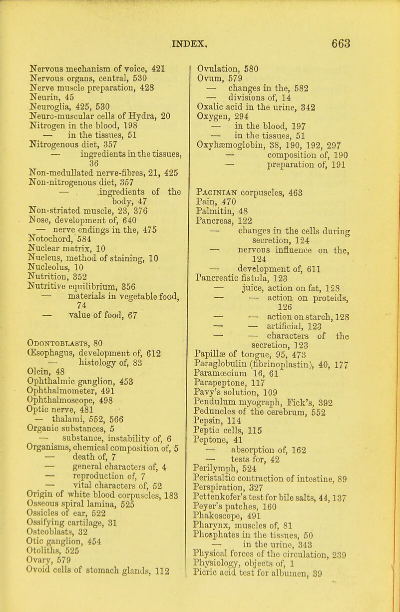 Nervous mechanism of voice, 421 Nervous orf^aus, central, 530 Nerve muscle preparation, 428 Neurin, 45 Neuroglia, 425, 530 Neuro-muscular cells of Hydra, 20 Nitrogen in the blood, 198 — in the tissues, 51 Nitrogenous diet, 357 — ingredients in the tissues, 36 Non-meduUated nerve-fibres, 21, 425 Non-nitrogenous diet, 357 — ingredients of the body, 47 Non-striated muscle, 23, 376 Nose, development of, 640 — nerve endings in the, 475 Notochord,'584 Nuclear matrix, 10 Nucleus, method of staining, 10 Nucleolus, 10 Nutrition, 352 Nutritive equilibrium, 356 — materials in vegetable food 74 — value of food, 67 Odontobtasts, 80 CEsophagus, development of, 612 — histology of, 83 Olein, 48 Ophthalmic ganglion, 453 Ophthalmometer, 491 Ophthalmoscope, 498 Optic nerve, 481 — thalanii, 552, 566 Organic substances, 5 — _ substance, instability of, 6 Organisms, chemical composition of, 5 — death of, 7 — general characters of, 4 — reproduction of, 7 — vital characters of, 52 Origin of white blood corpuscles, 183 Osseous spiral lamina, 525 Ossicles of ear, 522 Ossifying cartilage, 31 Osteoblasts, 32 Otic ganglion, 454 Otoliths, 525 Ovary, 579 Ovoid cells of stomach glands, 112 Ovulation, 580 Ovwrn, 579 — changes in the, 582 — divisions of, 14 Oxalic acid in the iirine, 342 Oxygen, 294 — in the blood, 197 — in the tissues, 51 Oxyhsemoglobin, 38, 190, 192, 297 — composition of, 190 — preparation of, 191 Pacinian corpuscles, 463 Pain, 470 Palmitin, 48 Pancreas, 122 — changes in the cells during secretion, 124 — nervous influence on the, 124 — development of, 611 Pancreatic fistula, 123 — juice, action on fat, 128 — — action on proteids, 126 — — action on starch, 128 — — artificial, 123 — — characters of the secretion, 123 Papillffi of tongue, 95, 473 Paraglobulin (tibrinoplastin), 40, 177 Paramoecium 16, 61 Parapeptone, 117 Pavy's solution, 109 Pendulum myograph. Pick's, 392 Peduncles of the cerebrum, 552 Pepsin, 114 Peptic cells, 115 Peptone, 41 — absorption of, 162 — tests for, 42 Perilymph, 524 Peristaltic contraction of intestine, 89 Perspiration, 327 Pettenkofer's test for bile salts, 44,137 Peyer's patches, 160 Phakoscope, 491 Pharynx, muscles of, 81 Phosphates in the tissues, 50 — in the urine, 343 Physical forces of the circulation, 239 Physiology, objects of, 1 Picric acid tost for albunieu, 39