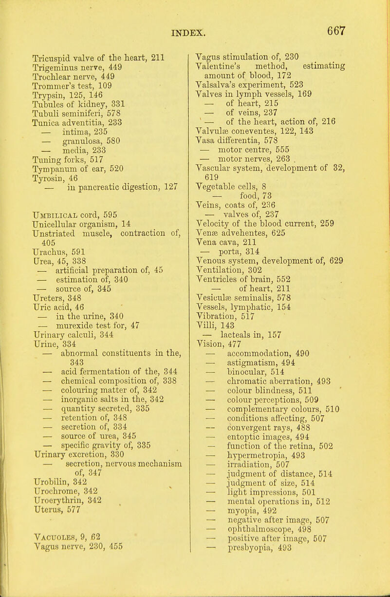 Tricuspid valve of the heart, 211 Trigemimis nerve, 449 Troclilear nerve, 449 Trommer's test, 109 Trypsin, 125, 146 Tubitles of kidney, 331 Tubnli seminiferi, 578 Tunica adventitia, 233 — intima, 235 — granulosa, 580 — media, 233 Tuning forks, 517 Tympanum of ear, 520 Tyrosin, 46 — in pancreatic digestion, 127 Umbilical cord, 595 Unicellular organism, 14 Unstriated muscle, contraction of, 405 Urachus, 591 Urea, 45, 338 — artificial preparation of, 45 — estimation of, 340 — source of, 345 Ureters, 348 Uric acid, 46 — in the mine, 340 — murexide test for, 47 Urinary calculi, 344 Urine, 334 — abnormal constituents in the, 343 — acid fermentation of the, 344 — chemical composition of, 338 — colouring matter of, 342 — inorganic salts in the, 342 — quantity secreted, 335 — retention of, 348 — secretion of, 334 — source of urea, 345 — specific gravity of, 335 Urinary excretion, 330 — secretion, nervous mechanism of, 347 Urobilin, 342 Urochrome, 342 Uroerythrin, 342 Uterus, 577 Vacuoles, 9, 62 Vagus nerve, 230, 455 Vagus stimulation of, 230 Valentine's method, estimating amount of blood, 172 Valsalva's experiment, 523 Valves in lymph vessels, 169 — of heart, 215 — of veins, 237 ' — of the heart, action of, 216 Valvulse coneventes, 122, 143 Vasa differentia, 578 — motor centre, 555 — motor nerves, 263 . Vascular system, development of 32, 619 Vegetable cells, 8 — food, 73 Veins, coats of, 236 — valves of, 237 Velocity of the blood current, 259 Vense advehentes, 625 Vena cava, 211 — porta, 314 Venous system, development of, 629 Ventilation, 302 Ventricles of brain, 552 — of heart, 211 Vesiculse seminalis, 578 Vessels, lymphatic, 154 Vibration, 517 Villi, 143 — lacteals in, 157 Vision, 477 — accommodation, 490 — astigmatism, 494 •— binocular, 514 — chromatic aberration, 493 — colour blindness, 511 — colour perceptions, 509 — complementary colours, 510 ■—■ conditions afiecting, 507 convergent rays, 488 — entoptic images, 494 — function of the retina, 502 — hypermetropia, 493 — irradiation, 507 — judgment of distance, 514 — judgment of size, 514 — light impressions, 501 — mental operations in, 512 — myopia, 492 — negative after image, 507 — ophthalmoscope, 498 — jjositive after image, 507 — presbyopia, 493