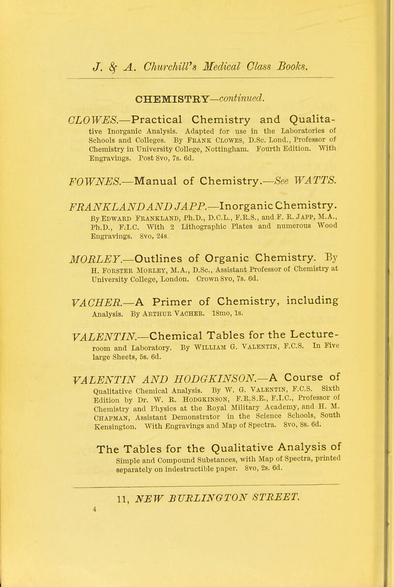 CHEMISTRY—cow^wwecZ. aLOT^^A?.—Practical Chemistry and Qualita- tive Inorganic Analysis. Adapted for use in tlie Laboratories of Schools and Colleges. By Frank Clowes, D.Sc. Lond., Professor of Chemistry in University College, Nottingham. Fourth Edition. With Engi-avings. Post 8vo, 7s. 6d. FOWNES.—Manual of Chemistry.—;See WATTS. FRANKLANDAND JAP P.—Inorganic Chemistry. By EdwakI) Feankland, Ph.D., D.C.L., F.K.S., and F. Pv. JAPP, M.A., Ph.D., P.I.C. With 2 Lithographic Plates and numerous Wood Engravings. 8vo, 24S- MORLEY.—Outlines of Organic Chemistry. By H. FORSTER MORLEY, M.A., D.Sc, Assistant Professor of Chemistry at University College, London. Crown 8vo, 7s. 6d. VACHER.—A Primer of Chemistry, including Analysis. By Arthur Vacher. ISmo, Is. y.4L^i\^r/i\^.—Chemical Tables for the Lecture- room and Laboratory. By William G. Valentin, F.C.S. In Five large Sheets, Bs. 6d. VALENTIN AND HODGKINSON.—A Course of Qualitative Chemical Analysis. By W. G. Valentin, F.C.S. Sixth Edition by Dr. W. R. Hodgkinson, F.R.S.E., F.I.C, Professor of Chemistry and Physics at the Royal Military Academy, and H. M. Chapman, Assistant Demonstrator in the Science Schools, South Kensington. AVith Engravings and Map of Spectra. Svo, 8s. 6d. The Tables for the Qualitative Analysis of Simple and Compound Substances, with Map of Spectra, prmted separately on indestructible paper. Svo, 2s. 6d. 11, NEW BURLINGTON STREET.