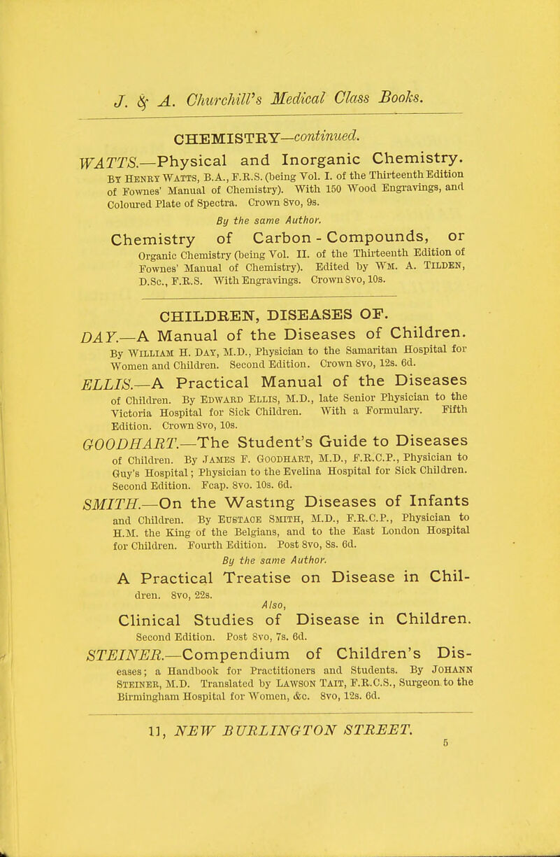 C'H.'EM.ISTBY—continued. ]VATTS.—Physical and Inorganic Chemistry. BY HENRY WATTS, B. A., F.R.S. (being Vol. I. of the Tliirteenth Edition of Fo^vnes' Manual of Chemistry). With 150 Wood Engravings, and Coloured Plate of Spectra. Crown 8vo, 9s. By the same Author. Chemistry of Carbon - Compounds, or Organic Chemistry (being Vol. II. of the Thirteenth Edition of Eownes' Manual of Chemistry). Edited by WM. A. TiLDEN, D.Sc, E.R.S. With Engravings. Crown 8vo, 10s. CHILDREN, DISEASES OP. DAY.—A Manual of the Diseases of Children. By William H. Day, M.D., Physician to the Samaritan Hospital for Women and ChUdi'en. Second Edition. Crown 8vo, 12s. 6d. ELLIS.—A Practical Manual of the Diseases of Children. By EDWARD Ellis, M.D., late Senior Physician to the Victoria Hospital for Sick Children. With a Formulary. Fifth Edition. Crown 8vo, 10s. GOODHART.—The Student's Guide to Diseases of Children. By .Tames F. Goodhart, M.D., F.R.C.P., Physician to Guy's Hospital; Physician to the Evelina Hospital for Sick Children. Second Edition. Fcap. Svo. 10s. 6d. SMITH.—On the Wasting Diseases of Infants and Children. By Eustace Smith, M.D., F.R.C.P., Physician to H.M. the King of the Belgians, and to the East London Hospital for Children. Fourth Edition. Post 8vo, 8s. 6d. By the same Author. A Practical Treatise on Disease in Chil- dren. 8vo, 22s. Also, Clinical Studies of Disease in Children. Second Edition. Post Svo, 7s. 6d. 6T^/iVm—Compendium of Children's Dis- eases; a Handbook for Practitioners and Students. By JOHANN Steiner, M.D. Translated by LAWSON TAIT, F.R.C.S., Surgeon to the Birmingham Hospital for Women, dec. Svo, 12s. Cd.