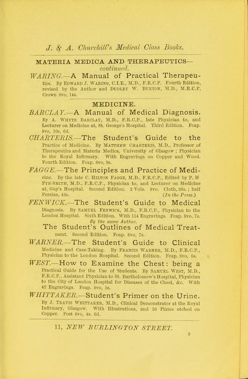 MATERIA MEDICA AND THERAPEUTICS— continued. WARING.—A Manual of Practical Therapeu- tics. By Edward J. Waking, C.I.E., M.D., F.R.C.P. Fourth Edition, revised by tlie Author and DroLEr W. Buxton, M.D., M.R.C.P. Crown 8vo, 14s. MEDICINE. BARCLAY.—A Manual of Medical Diagnosis. By A. M^HYTE Barclay, M.D., F.R.C.P., late Physician to, and Lecturer on Medicine at, St. George's Hospital. Third Edition. Fcap. 8vo, 10s. 6d. CHARTERIS.—The Student's Guide to the Practice of Medicine. By MATTHEW Chartekis, M.D., Professor .of Therapeutics and Materia Medica, University of Glasgow ; Physician to the Royal Infirmary. With Engravings on Copper and Wood. Fourth Edition. Fcap. 8vo, 9s. FAGGE.—The Principles and Practice of Medi- cine. By the late C. Hilton Fagge, M.D., F.R.C.P., Edited by P. H Pye-Smith, M.D., F.R.C.P., Physician to, and Lecturer on Medicine at, Guy's Hospital. Second Edition. 2 Vols. Svo. Cloth, 36s. ; half Persian, 42s. (/n the Press.) FENWICK.—The Student's Guide to Medical Diagnosis. By Samuel Fenwick, M.D., F.R.C.P., Physician to the Loudon Hospital. Sixth Edition. With 114 Engravings. Fcap. Svo, 7s. By the same Author, The Student's Outlines of Medical Treat- ment. Second Edition. Fcap. Svo, 7s. WARNER.—The Student's Guide to Clinical Medicine and Case-Taking. By FRANCIS Warner, M.D., F.R.C.P., Physician to the London Hospital. Second Edition. Fcap. Svo, 5s. WEST.—Ho-w to Examine the Chest: being a Practical Guide for the Use of Students. By Samuel West, M.D., F.R.C.P., Assistant Physician to St. Bartholomew's Hospital, Physician to the City of London Hospital for Diseases of the Chest, &c. With 42 Engravings. Fcap. Svo, 5s. WHITTAKER.—Student's Primer on the Urine. By J. Travis Whittaker, M.D., Clinical Demonstrator at the Royal Infirmary, Gla.sgow. With Illustrations, and 16 Plates etched on Copper. Post Svo, 4s. Gd. 11, NJSW BURLINGTON STREET.