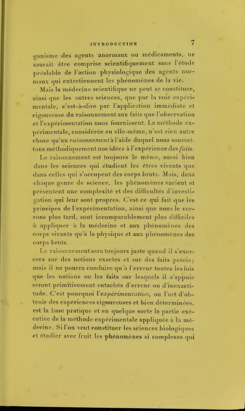 ganisme des agents anormaux ou medicaments, ne saurait 6tre comprise scientifiquement sans I'etude prealable de Taction physiologique des agents nor- maux qui entretiennent les phenomenes de la vie. Mais la medecine scientifique ne pent se constituer, ainsi que les autres sciences, que par la voie expcri- mentale, c'est-a-dire par I'application immediate et rigoureuse du raisonnement aux faits que I'observation et rexperimentation nous fournissent. La methode ex- perimentale, consideree en elle-meme, n'est rien autre chose qu'un raisonnement aV aide duquel nous soumet- tons methodiquenient nos idees a I'experienee des faits. Le raisonnement est toujours le menie, aussi bien dans les sciences qui etudient les etres vivants que dans celles qui s'occupent des corps bruts. Mais, dans chaque genre de science, les phenomenes varient et presentent une complexite et des difficultes d'inA^esti- gation qui leur sont propres. C'est ce qui fait que les principes de Fexperimentation, ainsi que nous le ver- rons plus tard, sont incomparablement plus difficiles a appliquer a la medecine et aux phenomenes des corps vivants qu'a la physique et aux phenomenes des corps bruts. Le raisonnement sera toujours juste quand il s'exer- cera sur des notions exactes et sur des faits precis; mais il ne pourra conduire qu'a I'erreur toutes lesfois que les notions ou les faits sur lesquels il s'appuie seront primitivement entaches d'erreur ou d'inexacti- tude. C'est pourquoi Vexperimentation, ou I'art d'ob- tenir des experiences rigoureuses et bien determinees, est la base pratique et en quelque sorte la partie exe- cutive de la methode experimentale appliquee a la me- decine. Si Ton veut constituer les sciences biologiques et etudier avec fruit les ph6nomenes si complexes qui