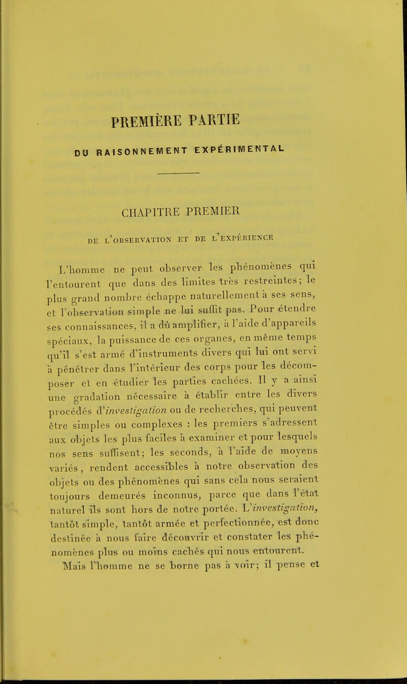 PREMIERE PARTIE DU RAISONNEMENT EXPERIMENTAL CHAPITRE PREMIER DE l'observation et de l'experience L'homme ne pent observer les plienomenes qui I'entourent que clans cles limites tres restreintes; le plus grand nombrc echappe naturellement a ses sens, et I'observatioE simple ne lui suffit pas. Pour etendre ses connaissances, il a du amplifier, a I'aide d'appareils speciaux, la puissance de ces organes, en meme temps qu'il s'est arme d'instruments divers qui lui out servi a penetrer dans I'interieur des corps pour les decom- poser et en etudier les parties cachees. H y a ainsi une gradation necessaire a etablir entre les divers procedes (}l investigation ou de recherclies, qui peuvent 6tre simples ou complexes : les premiers s'adressent aux objets les plus faciles a examiner et pour lesquels nos sens suffisent; les seconds, a I'aide de moyens varies, rendent accessibles a notre observation dcs objets ou des phenomenes qui sans cela nous seraient toujours demeures inconnus, parce que dans Tetat natural ils sont hors de notre portee. Vinvestigation, tantot simple, tantot armee et perfectionnee, est done destinee a nous faire dccoiivrir et con stater les phe- nomenes plus ou moiTis caclies qui nous entoureiit. Mais riiomme ne se TDorne pas a voir; il pensc et