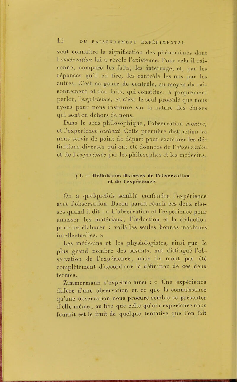 vcut connaitre la signification des phenomenes dont Yohseri>atio}i lui a revele I'existence. Pour cela il rai- sonne, compare les fails, les interroge, et, par les reponses qu'il en tire, les controle les uns par les autres. C'est ce genre de controle, au moyen du rai- sonnement et des faits, qui constitue, a proprement parler, Vexperience, et c'est le seul precede que nous ayons pour nous instruire sur la nature des choses qui sont en dehors de nous. Dans le sens philosopliique, I'observation montre, et I'experience instruit. Cette premiere distinction va nous servir de point de depart pour examiner les de- finitions diverses qui ont ete donnees de Vobsej-pation et de Vexperience par les philosophes et les medecins. g I. — Definitions diverses de I'obsei'valion et de I'experience. On a quelquefois semble confondre i'experience avec I'observation. Bacon parait reunir ces deux cho- ses quand il dit : « L'observation et I'experience pour amasser les materiaux, I'induction et la deduction pour les elaborer : voila les seules bonnes machines intellectuelles. » Les medecins et les physiologistes, ainsi que le plus grand nombre des savants, ont distingue I'ob- servation de I'experience > mais ils n'ont pas ete completement d'accord sur la definition de ces deux termes. Zimmermann s'exprime ainsi : « line experience difFere d'une observation en ce que la connaissance qu'une observation nous procure semble se presenter d'elle-meme ; au lieu que celle qu'une experience nous fournit est le fruit de quelque tentative que Ton fait