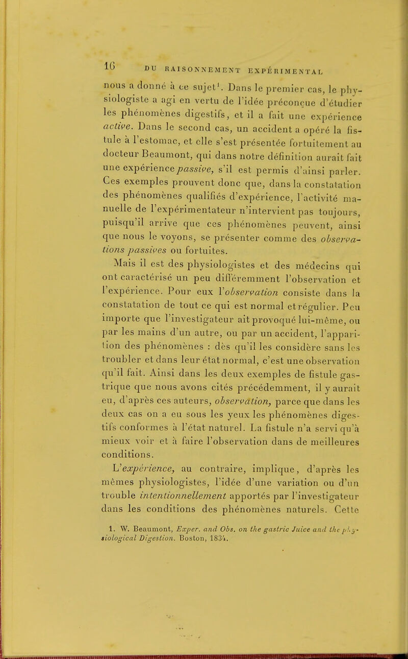 nous a donne a ce sujct'. Dans le premier cas, le pliy- siologisle a agi en vertu de I'idee preconcue d'etudier les phenomenes digestifs, et il a fait une experience actwe. Dans le second cas, un accident a opere la fis- tule a Testomac, et clle s'est presentee fortuitement au docteur Beaumont, qui dans notre definition aurait fait une experience/?fi^s5zVe, s'il est permis d'ainsi parler. Ces exemples prouvent done que, dans la constatation des phenomenes qualifies d'experience, Tactivite ma- nuelle de I'experimentateur n'intervient pas toujours, puisqu'il arrive que ces phenomenes peuvent, ainsi que nous le voyons, se presenter comme des observa- tions passives ou fortuites. Mais il est des physiologistes et des medecins qui ont caracterise un pen difieremment I'observation et I'experience. Pour eux Yobservation consiste dans la constatation de tout ce qui est normal etregulier. Pou iniporte que I'investigateur ait provoque lui-m^me, ou par les mains d'un autre, ou par un accident, I'appai i- tion des phenomenes : des qu'il les considere sans les troubler et dans leur etat normal, c'est une observation qu'il fait. Ainsi dans les deux exemples de fistule gas- trique que nous avons cites precedemment, ily aurait eu, d'apres ces auteurs, observation, parce que dans les deux cas on a eu sous les yeux les phenomenes diges- tifs conformes a I'etat naturel. La fistule n'a serviqu'a mieux voir et a faire I'observation dans de meilleures conditions. \Jexperience, au contraire, implique, d'apres les memes physiologistes, I'idee d'une variation ou d'un trouble intenUonnelleinent ajDportes par I'investigateur dans les conditions des phenomenes naturels. Cetle 1. \V. Beaumont, Exper. and Obs. on the gastric Juice and the //.''.^- tiological Digestion. Boston, 183'i.