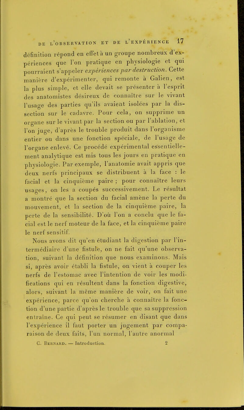 definition repond en efleta un groupe nombreux d'ex- pcriences que Ton pratique en physiologic ct qui pourraient s'appeler experiences par destruction. Cette maniere d'experimenter, qui remonte a Galien, est la plus simple, et elle devait se presenter a I'esprit des anatomistes desireux de oonnaitre sur le vivant I'usage des parties qu'ils avaient isolees par la dis- section sur Ic cadavre. Pour cela, on supprimc un organe sur Ic vivant par la section ou par I'ablation, et Ton juge, d'apres le trouble produit dans Torganisme entier ou dans une fonction speciale, de I'usage de Torgane enleve. Ce procede experimental cssentielle- ment analytique est mis tons les jours en pratique en physiologic. Par excmple, I'anatomic avait appris que deux nerfs principaux sc distribucnt a la face : le facial et la cinquieme paire ; pour connaitre leurs usages, on les a coupes successivement. Le resultat a montre que la section du facial amene la perte du mouvement, et la section de la cinquieme paire, la perte de la sensibilite. D'oii Ton a conclu que le fa- cial est le nerf moteur de la face, et la cinquieme paire le nerf sensitif. Nous avons dit qu'en etudiant la digestion par I'in- termediaire d'une fistule, on ne fait qu'une observa- tion, suivant la definition que nous examinons. Mais si, apres avoir etabli la fistule, on vient a couper les nerfs de I'estomac avec I'intention de voir les modi- fications qui en resultent dans la fonction digestive, alors, suivant la meme maniere de voir, on fait une experience, parce qu'on cherche a connaitre la fonc- tion d'une partie d'apres le trouble que sa suppression entraine. Ce qui pent se resumer en disant que dans l'experience il faut porter un jiigement par compa- raison de deux faits, I'un normal, I'autre anormal C. Bernard. — Introduction. 2