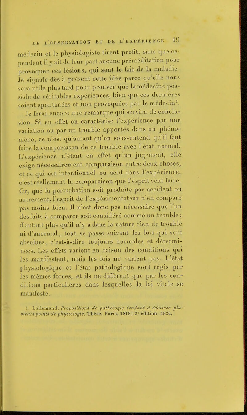 medccin et le physlologlste tirent profit, sans que ce- pendant il y ait de leur part aucune premeditation pour provaquer ees lesions, qui aoxiX le fait de la maladie Je signale des a present cette icUe parce qu'elle nous sera utile plustard pour prouver que lamcdecine pos- sede de veritables experiences, bien quec.es dernieres soient spontanees ct non provoquees par le medecin*. Je ferai encore une remarque qui servira de conclu- sion. Si eu eflPet on caracterise I'experience par une variation ou par un trouble apportes dans un pheno- mene, ce n'est qu'autant qu'on sous-entend qu'il faut faire la comparaison de ce trouble avec I'etat normal. L'expericuce n'etant en efiet qu'un jugement, elle €xige neceseairement comparaison entre deux choses, et ce qui est intentionnel ou actif dans I'experience, c'estreellement la conaparaison que I'espritveut faire. Or, que la perturbation soit produite par accident ou autrement, I'esprit de I'experimentateur n'en compare pas moins bien. II n'est done pas necessaire que I'un desfaits a comparer soit considere comme uu trouble ; d'autant plus qu'il n'y a dans la nature rien de trouble ni d'anormal; tout se passe suivant les lois qui sout absolues, c'est-a-dire toujours normales et determi- nees. Les effets varieut en raison des conditions qui les manifestent, mais les lois ne varient pas. L'etat physiologique et l'etat pathologique sont regis par les memes forces., et ils ne different que par les con- ditions particulieres dans lesquelles la loi vitale se manifeste. 1. Lallemand, Propositions de pathologic iendant d cclaircr plu sieurs points de physiologie. These. Paris, 1818; 2 cdilion, 1824.