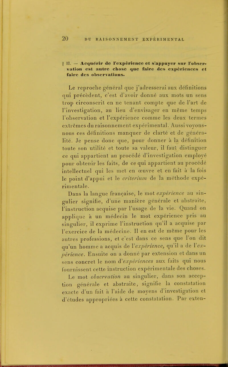 g II. — Acqn«5i'ir dc rexpericncc ct s'appuyer sur rob<$er- vation est autre chose que fairc des experiences ct faire des observations. Le reproche general que j'adresserai aux definitions qui precedent, c'est d'avoir donne aux mots un sens trop circonscrlt en ne tenant compte que de I'art de rinvestigatiou, au lieu d'envisager en m6me temps I'observation et I'experience comme les deux termes extremes du raisonnement experimental. Aussi voyons- nous ces definitions manquer de clarte et de genera- lite. Je pense done que, pour donner a la definition tonte son utilite et toute sa valeur, il faut distinguer ce qui appartient au procede d'investigation employe pour obtenir les faits, de ce qui appartient au procede intellectuel qui les met en ceuvre et en fait a la fois le point d'appui et le criterium de la methode expe- rimentale. Dans la langue francaise, le mot experience au sin- gulier signifie, d'une maniere generale et abstraite, I'instruction acquise par I'usage de la vie. Quand on applique a un medecin le mot experience pris au singulier, il exprime I'instruction qu'il a acquise par I'exercice de la medecine. II en est de meme pour les autres professions, et c'est dans ce sens que Ton dit qu'un homme a acquis de \experience, qu'il a de \ex- perience. Ensuite on a donne par extension ct dans un sens concret le nom experiences aux faits qui nous Cournissent cette instruction experimentale des choses. Le mot observation au singulier, dans son accep- tion generale et abstraite, signifie la constatation exacte d'un fait a I'aide de moyens d'investigation et d'ctudes appropriees a cette constatation. Par exten-