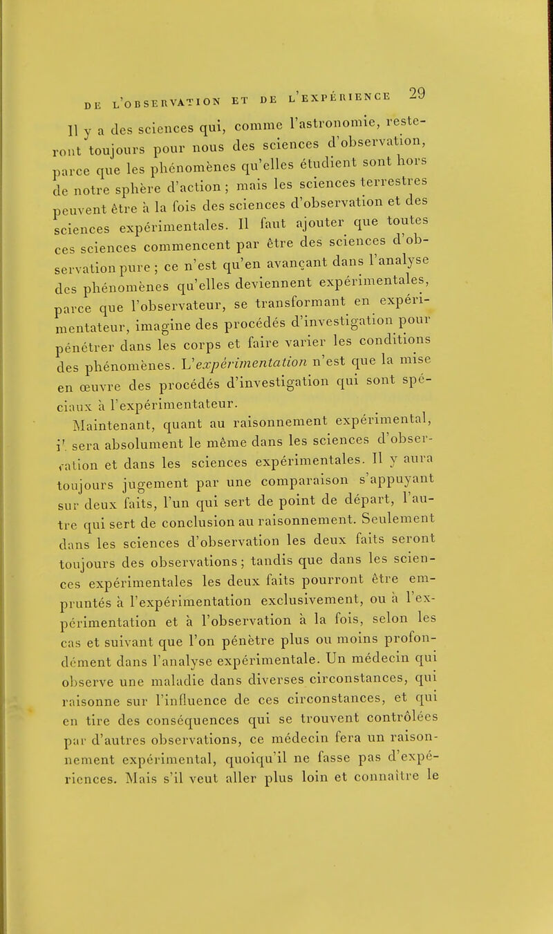 11 y a des sciences qui, comme I'astronomie, reste- ront toujours pour nous des sciences d'observation, parce que les phcnomenes qu'elles etudient sont hors de notre sphere d'action; mais les sciences terrestres peuvent hire a la fois des sciences d'observation et des sciences experimentales. II faut ajouter que toutes ces sciences commencent par etre des sciences d'ob- servation pure ; ce n'est qu'en avancant dans I'analyse des phenomenes qu'elles deviennent experimentales, parce que I'observateur, se transformant en experi- mentateur, imagine des procedes d'investigation pour penetrer dans les corps et faire varier les conditions des phenomenes. Vexpenmentatio7i n'est que la mise en oeuvre des procedes d'investigation qui sont spc- cinux a I'experimentateur. Maintenant, quant au raisonnement experimental, i'. sera absolument le meme dans les sciences d'obser- ,-atlon et dans les sciences experimentales. II y aura toujours jugement par une comparaison s'appuyant sur deux faits, I'un qui sert de point de depart, I'au- tre qui sert de conclusion au raisonnement. Seulement dans les sciences d'observation les deux faits seront toujours des observations; tandis que dans les scien- ces experimentales les deux faits pourront etre em- pruntes a I'experimentation exclusivement, ou a I'ex- pcrimentation et a I'observation a la fois, selon les cas et suivant que Ton penetre plus ou moins profon- dement dans I'analyse experimentale. Un medecin qui observe une maladie dans diverses circonstances, qui raisonne sur I'influence de ces circonstances, et qui en tire des consequences qui se trouvent controlees par d'autres observations, ce medecin fera un raison- nement experimental, quoiqu'il ne fasse pas d'expe- riences. Mais s'il veut aller plus loin et connaitre le