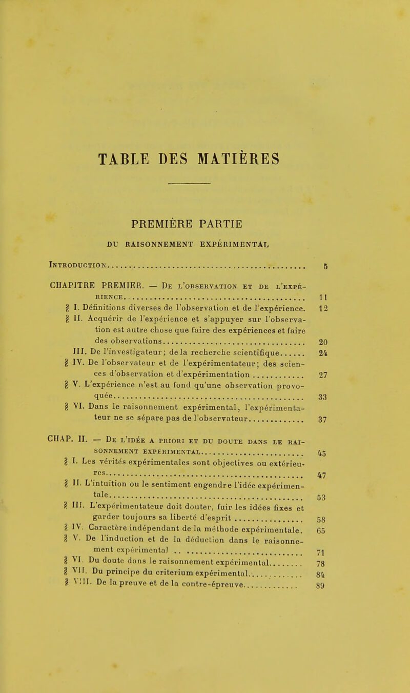 TABLE DES MATIERES PREMIERE PARTIE DU RAISONNEMENT EXPERIMENTAL Introduction 5 CHAPITRE PREMIER. — De l'observation et de l'expe- RIENCE 11 g I. Definitions diverses de I'observalion et de I'exp^rience. 12 g II. Acquerir de I'experience et s'appuyer sur l'observa- tion est autre chose que faire des experiences et faire des observations 20 III. De I'invesligateur; dela recherche scientifique 24 g IV. De I'observaleur et de I'experimentateur; des scien- ces d'observation et d'experimentation 27 g V. L'experience n'est au fond qu'une observation provo- quee 33 g VI. Dans le raisonnement experimental, Texperimenta- teur ne se separe pas de I'observateur 37 CHAP, II. — De l'idee a priori et du doute dans le rai- sonnement EXPERIMENTAL 45 g I. Les verites experimentales sont objectives ou exterieu- res 47 g II. L'inluition ou le sentiment engendre l'idee experimen- <^ale 53 g III. L'experimentateur doit douler, fuir les idees fixes et garder loujours sa liberie d'esprit 58 g IV. Garactere independant de la m6thode experimentale. 65 g V. De I'induction et de la deduction dans le raisonne- ment expoi'imcnla) 7^ g VI. Du doutc dans le raisonnement experimental 78 g Vir. Du principe du criterium experimental. 84 ?. Mil. De la preuve et de la contre-6preuve 89