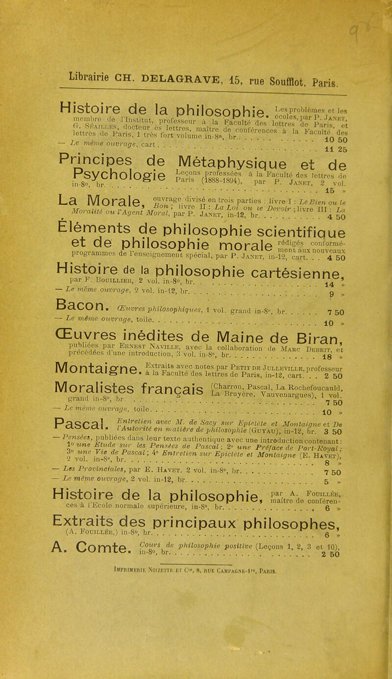 — Le mime ouvrage, cart. • • • • lU 50 11 25 Principes de Metaphysique et de Psycho Ogie Pa;-h ^&1qlf ^ I-'aculte des Icttrcs do in-8o bi- (1888-1894), par P. Janet, 2 vol. 15 » Elements de philosophie scientifique et de philosophie morale Ltft™taux programmes de Tensoignoment special, par P. Janet, in-i^! cart. 4 50 Histoire de la philosophie cartesienne, par y . BooiLLiER, 2 vol. in-8o, br Y4 >> — Le mSme ouvrage, 2 vol. in-l2, br g Bacon. aSuvres pUlosopUques, 1 vol. grand in-8, br 7 50 — Le mime ouvrage, toile 10 > CEuyres inedites de Maine de Birain. publices par Ernest Naville, avec la coUaboration de Marc Debrit et preccd($es d'une introduction, 3 vol. in-8», br ... 7 18 >> Montaigne ^'f*'?,''^ avec notes par Petitdr Jullevillb,professeur ivn^l 1 Ldlg IIC. a la Paculte des lettres de Paris, in-12, cart! . . 2 50 MOralisteS fmnr;^!*? (Charron, Pascal, La Rochefoucauld. gTand il st b^ ^ l^voL — Le meme ouvrage, toilo 10 » Pa«5Ca 1 ^'7«'f'^ aiJec M. de Sacy xur Epinlete et Montaigne et De M. tAov./c*iM lAutorit<ien'n,aliiredeijkilosopkle(GuYAv),in-12,hr. 3 50 ^-fl'^'' '^''T ^^o a:nhcntiquc avec une introduction contenant: 10 une btude swr les Pennies de Pascal; 2 une Preface de Port-Royal: ^ ZT ki-S hf ' ■^'^^''^ ^^'^ '^Pi<=iete et Montaigne (B. Havet)^ ~ ' ' 8 » — Les Provinciales, par E. Ha vet. 2 vol. in-8», br 7 5O — Le meme ouvrage, 2 vol. in-12, br 5 „ Histoire de la philosophie, &o^eSS ces a 1 lj;C0le normalo superieure, in-8», br 6 » Extraits des principaux philosophes, (A. FouiLLEE,) in-80, br g ' Ar^nm+A CoMrs de philosophie positive (Logons 1, 2, 3 et 10),  v^v-f«iicc« in-80, br 2 50 iMPniMEnlE NOIZEITI! ET C'», 8, RUE Cami'agne-1, Pahis.