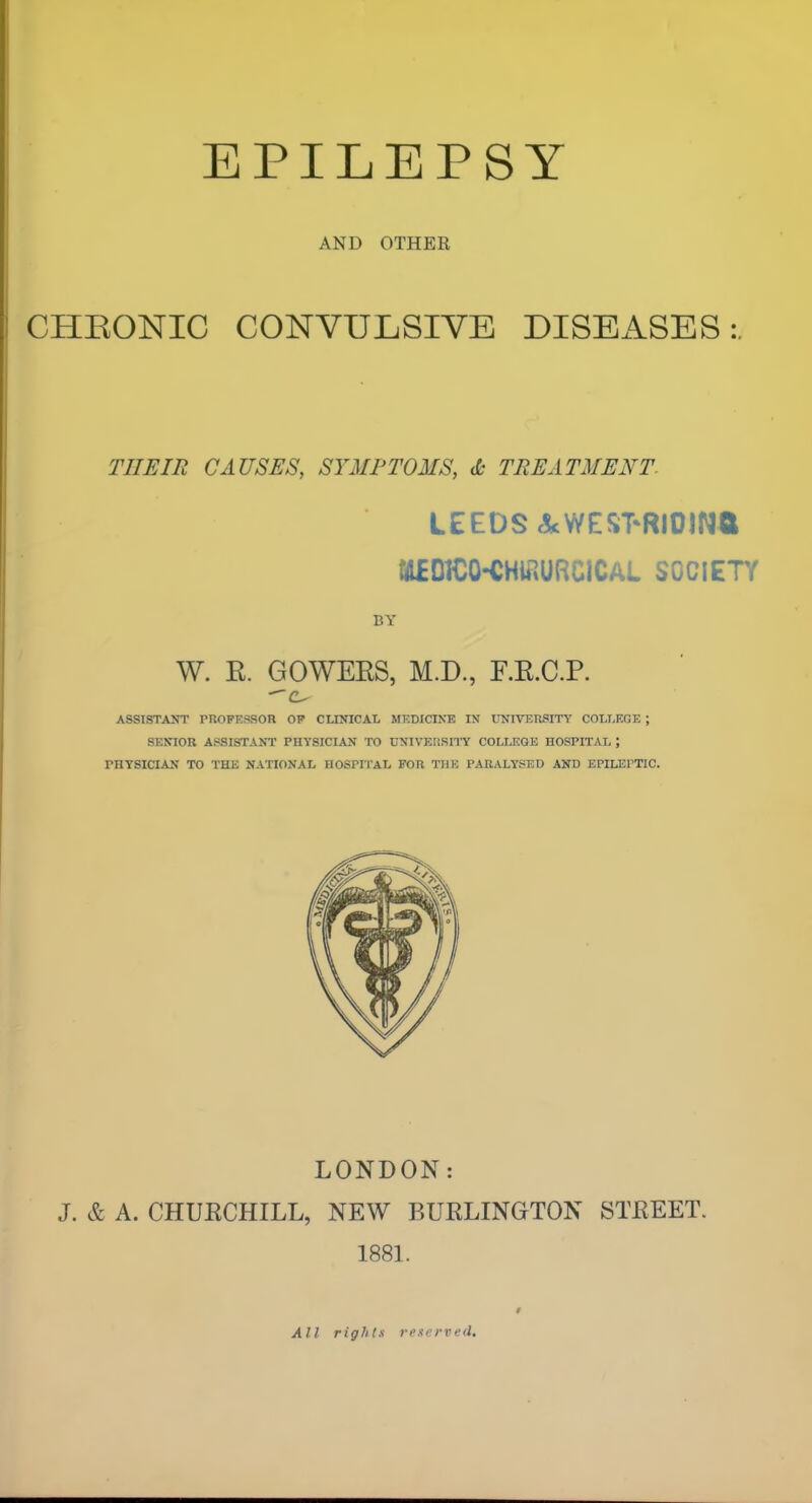 AND OTHER CHEONIC CONVULSIVE DISEASES:. THEIR CAUSES, SYMPTOMS, Jc TREATMENT. LEEDS AcWEST-RIOINa ia£DICO-CHiaURClCAL SOCIETY BY W. E. GOWEES, M.D., F.E.C.P. ASSISTANT PUOPESSOR OP CLINICAL MF.DICINE IN UNIVERSITY COLLEGE ; SENIOR ASSISTANT PHYSICIAN TO UNIVERSITY COLLEGE HOSPITAL ; PHYSICIAN TO THE NATIONAL HOSPITAL FOR THE PARALYSED AND EPILEPTIC. LONDON: J. & A. CHUECHILL, NEW BUELINGTON STEEET. 1881. All rights reserved.