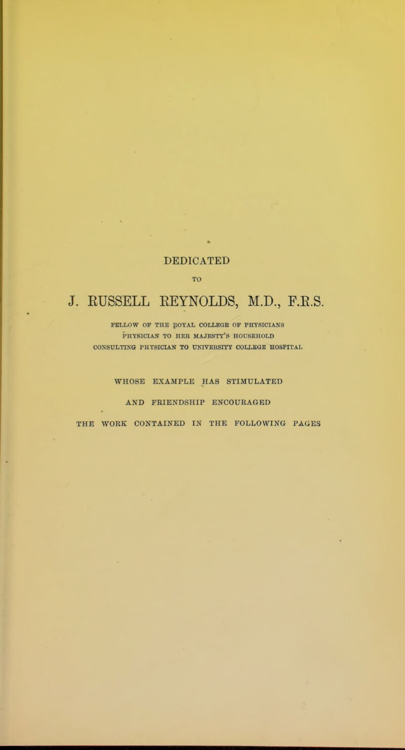 DEDICATED TO . EUSSELL EEYNOLDS, M.D., F.E.S. PBUiOW OF THE pOYAL COLLEGE OF PHYSICIANS PHYSICIAN TO HER MAJESTY'S HOUSEHOLD CONSULTING PHYSICIAN TO UNIVERSITY COLLEGE HOSPITAL WHOSE EXAMPLE HAS STIMULATED AND FRIENDSHIP ENCOURAGED THE WORK CONTAINED IN THE FOLLOWING PAGES