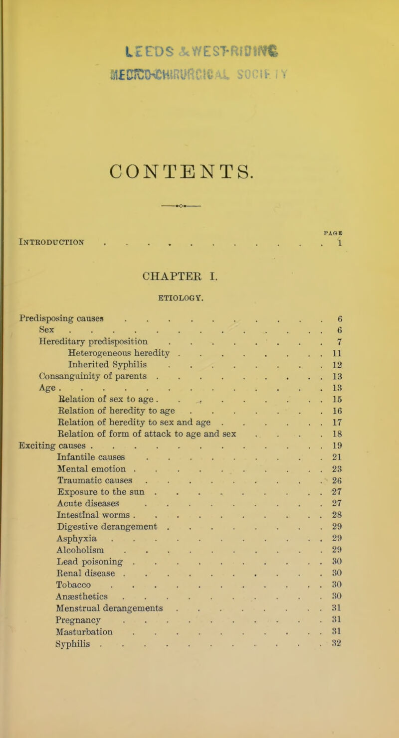 UeOScScWEST-RlOlflC CONTENTS. »Ot Introduction 1 CHAPTER I. ETIOLOGY. Predisposing causes 6 Sex 6 Hereditary predisposition . .7 Heterogeneous heredity 11 Inherited Syphilis 12 Consanguinity of parents 13 Age 13 Belation of sex to age . . , 15 Relation of heredity to age 16 Relation of heredity to sex and age 17 Relation of form of attack to age and sex . . . .18 Exciting causes 19 Infantile causes 21 Mental emotion . . . . . . . . . 23 Traumatic causes 26 Exposure to the sun 27 Acute diseases 27 Intestinal worms 28 Digestive derangement 29 Asphyxia 29 Alcoholism .......... 29 Lead poisoning 30 Renal disease .......... 30 Tobacco 30 Anaesthetics .30 Menstrual derangements . . . . . . . 31 Pregnancy 31 Masturbation 31 SyphiUs 32