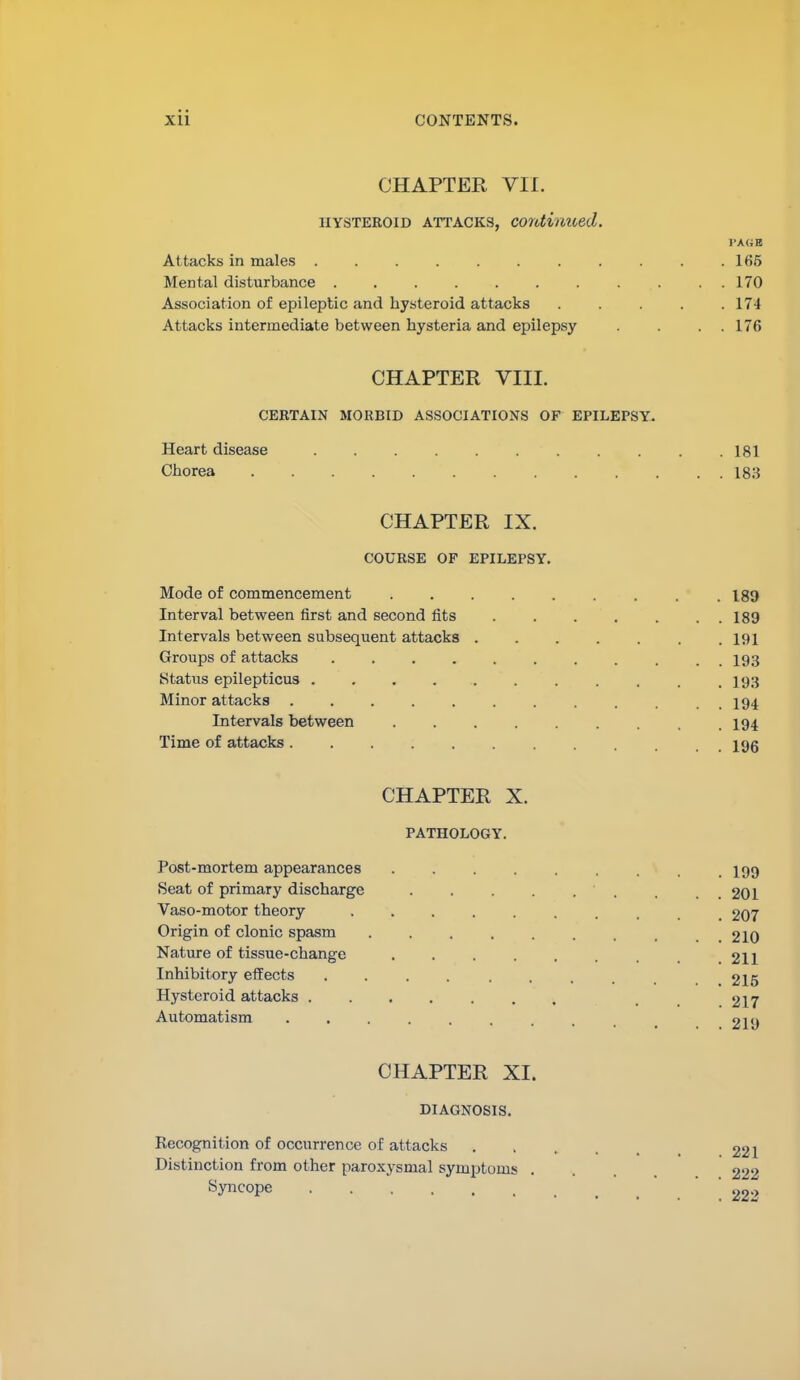 CHAPTER VII. IIYSTEROID ATTACKS, Continued. J'AG Attacks in males . . .165 Mental disturbance 170 Association of epileptic and hysteroid attacks ..... 174 Attacks intermediate between hysteria and epilepsy . . . . 176 CHAPTER VIII. CERTAIN MORBID ASSOCIATIONS OF EPILEPSY. Heart disease 181 Claorea 183 CHAPTER IX. COURSE OF EPILEPSY. Mode of commencement 189 Interval between first and second fits 189 Intervals between subsequent attacks 191 Groups of attacks . I93 Status epilepticus ........... 193 Minor attacks . . . . 194 Intervals between 194 Time of attacks jgg CHAPTER X. PATHOLOGY. Post-mortem appearances I99 Seat of primary discharge . . . . . . . . . 201 Vaso-motor theory 207 Origin of clonic spasm 210 Nature of tissue-change . . . . . . . . 211 Inhibitory effects 215 Hysteroid attacks 217 Automatism 219 CHAPTER XI. DIAGNOSIS. Recognition of occurrence of attacks 221 Distinction from other paroxysmal symptoms 222 Syncope '22-