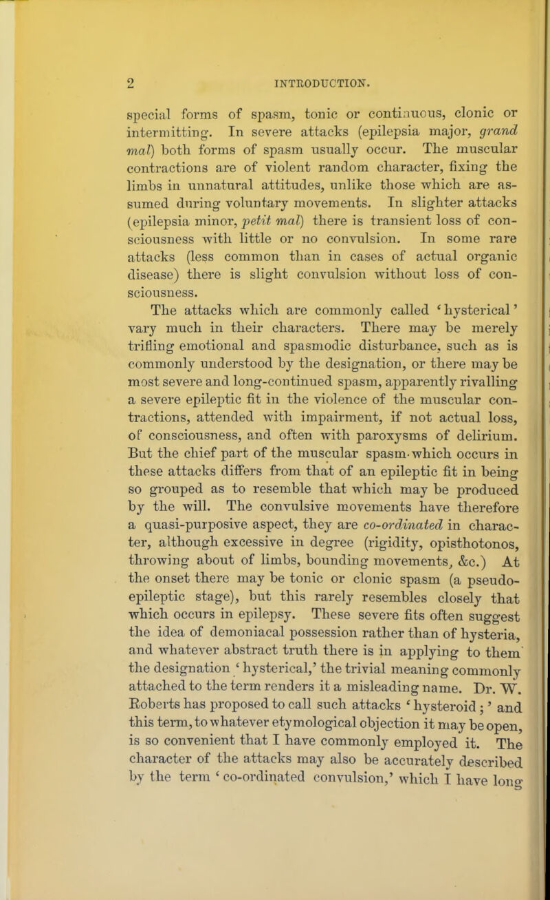 special forms of spasm, tonic or continuous, clonic or intermitting. In severe attacks (epilepsia major, grand mal) both forms of spasm usually occur. The muscular contractions are of violent random character, fixing the limbs in unnatural attitudes, unlike those which are as- sumed during voluntary movements. In slighter attacks (epilepsia minor, petit mal) there is transient loss of con- sciousness with little or no convulsion. In some rare attacks (less common than in cases of actual organic disease) there is slight convulsion without loss of con- sciousness. The attacks which are commonly called * hysterical' vary much in their characters. There may be merely trifling emotional and spasmodic disturbance, such as is commonly understood by the designation, or there may be most severe and long-continued spasm, aj^parently rivalling a severe epileptic fit in the violence of the muscular con- tractions, attended with impairment, if not actual loss, of consciousness, and often with paroxysms of delirium. But the chief part of the muscular spasm-which occurs in these attacks differs from that of an epileptic fit in being so grouped as to resemble that which may be produced by the will. The convulsive movements have therefore a quasi-purposive aspect, they are co-ordinated in charac- ter, although excessive in degree (rigidity, opisthotonos, throwing about of limbs, bounding movements^ &c.) At the onset there may be tonic or clonic spasm (a pseudo- epileptic stage), but this rarely resembles closely that which occurs in epilepsy. These severe fits often suggest the idea of demoniacal possession rather than of hysteria, and whatever abstract truth there is in applying to them the designation ' hysterical,' the trivial meaning commonly attached to the term renders it a misleading name. Dr. W. Eoberts has proposed to call such attacks ' hysteroid ;' and this term, to whatever etymological objection it may be open, is so convenient that I have commonly employed it. The character of the attacks may also be accurately described by the term ' co-ordinated convulsion,' which T have lono-
