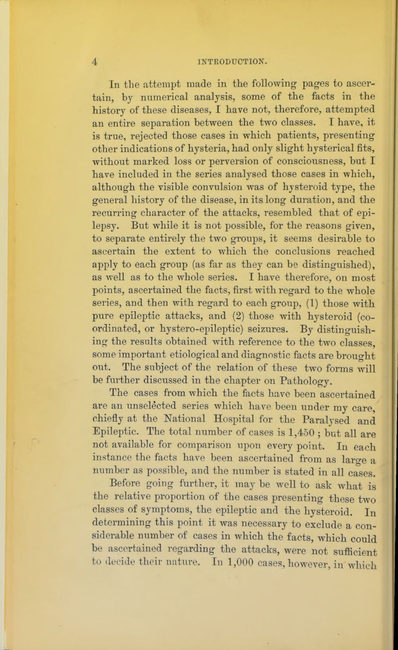 In the attempt made in the following pages to ascer- tain, b}'^ numerical analysis, some of the facts in the history of these diseases, I have not, therefore, attempted an entire separation between the two classes. I have, it is true, rejected those cases in which patients, presenting other indications of hysteria, had only slight hysterical fits, without marked loss or perversion of consciousness, but I have included in the series analysed those cases in which, although the visible convulsion was of hjsteroid type, the general history of the disease, in its long duration, and the recurring character of the attacks, resembled that of epi- lepsy. But while it is not possible, for the reasons given, to separate entirely the two groups, it seems desirable to ascertain the extent to which the conclusions reached apply to each group (as far as they can be distinguished), as well as to the whole series. I have therefore, on most points, ascertained the facts, first with regard to the whole series, and then with regard to each group, (1) those with pure epileptic attacks, and (2) those with hysteroid (co- ordinated, or hystero-epileptic) seizures. By distinguish- ing the i-esults obtained with reference to the two classes, some important etiological and diagnostic facts are brought out. The subject of the relation of these two forms will be further discussed in the chapter on Pathology. The cases from which the facts have been ascertained are an unselected series which have been under my care, chiefly at the National Hospital for the Paralysed and Epileptic. The total number of cases is 1,450 ; but all are not available for comparison upon every point. In each instance the facts have been ascertained from as large a number as possible, and the number is stated in all cases. Before going further, it may be well to ask what is the relative proportion of the cases presenting these two classes of symptoms, the epileptic and the hysteroid. In determining this point it was necessary to exclude a con- siderable number of cases in which the facts, which could be ascertained regarding the attacks, were not sufficient to decide their nature. In 1,000 cases, however, in which